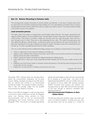 [Fernandez: 1997] However, there are recycling sectors
where the environmental implications are of great
concern. Battery and plastic recycling are two SSE sectors
that can operate with minimal or no environmental
procedures in place. The example of battery recycling in
India in Box 2.8 provides insight into the possible
environmental risks related to recycling.
Why so many SSEs are engaged in unsafe recycling activity
is of course a matter of economic survival. As Dasgupta
points out: "banning these activities as many
environmentalists wish to, may be environmentally
advantageous but carries enormous social costs."
[Dasgupta: 1997] The answer is to develop appropriate
policies and technologies to deal with the environmental
ills of recycling on a small scale. The work of the
Netherlands-based WASTE is the sort of effort that must
be favoured to ensure better SSE recycling practices.
WASTE promotes pilot projects and research into
recycling activity by urban SSEs and promotes discussion
on the topic through an electronic newsletter. (see:
http://www.waste.nl)
2.8.4 Environmental Problems in Peri-
Urban Zones
The blurring distinctions between urban, peri-urban and
rural is not without problems. As Birley and Lock note,
the peri-urban zone can be viewed as a "mosaic of
Reinventing the City: The Role of Small Scale Enterprise
30
Box 2.8 Battery Recycling in Calcutta, India
The recycling sector employs thousands of workers, directly and indirectly. In one area of Calcutta alone, there
are reported to be 210 battery breaking and lead smelting units. The used batteries are broken down to extract
the lead plates; this lead is then smelted and made into ingots to be sold to industry. The process of lead smelting
is the primary source of air pollution.
Lead extraction process
The plastic shell of the battery is cracked open and the battery plate removed. The wastes generated at this
stage are diluted sulphuric acid and distilled water. The lead plates are then mixed with charcoal and smelted in
crude furnaces. The furnace is normally a simple brick structure with four vattis (firing pits). Each vatti has a
door through which it is fired. There are no walls separating the four vattis. This means that opening any one
door affects the efficiency of all the others. Furthermore, all four are connected to the same chimney stack. The
lead which separates from the slag is collected and made into ingots. The slag is stored until a substantial amount
has built up. It is then resmelted several times for further extraction.
The very crude methods and the outdated technology used give rise to pollution at several points in the process:
• There is a high level of noise when the batteries are broken up.
• Sulphuric acid is released when batteries are broken up; this finds its way into drains and the surrounding areas,
leading to land and water contamination.
• Sulphur dioxide and carbon monoxide are released during the smelting process.
• Lead oxide forms a major part of the suspended particles released and the fine dust is easily carried by the
wind.
• Inefficient use of the furnace results in excessive smoke and pressure in the chimney stack, forcing some of the
smoke back into the workplace.
• Seepage from the slag stored for resmelting contaminates land and water.
[Dasgupta: 1997, 293-4]
 