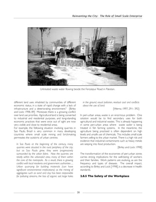 different land uses inhabited by communities of different
economic status, in a state of rapid change with a lack of
infrastructure and a deteriorating environment." [Birley
and Lock: 1998, 89] Moreover, there is a growing conflict
over land use priorities. Agricultural land is being converted
to industrial and residential purposes, and long-standing
economic practices that were once out of sight are now
very visible and close to residential areas.
For example, the following situation involving quarries in
Sao Paulo, Brazil is very common in many developing
countries where small scale mining and brickmaking
permeates the outskirts of urban centres:
In Sao Paulo at the beginning of the century, many
quarries were situated in the rural periphery of the city;
but as Sao Paulo grew, they were progressively
surrounded by the urban fabric. Now the quarries are
totally within the urbanized area, many of them within
the core of the metropolis. As a result, there is growing
conflict with local residents and government authorities ....
Urban quarrying for building materials (can have
significant environmental implications) as the mining of
aggregates such as sand and clay has been responsible
for polluting streams, the loss of organic soil, large holes
in the ground, visual pollution, residual coal and conflicts
about the use of land.
[Werna: 1997, 291- 392]
In peri-urban areas, waste is an enormous problem. One
solution would be to find secondary uses for both
agricultural and industrial wastes. This is already happening
in some peri-urban areas where waste water is being
treated in fish farming systems. In the meantime, the
agriculture being practised is often dependent on high
levels and unsafe use of chemicals. This includes small scale
farmers selling to the urban market. There is a high risk and
evidence that industrial contaminants such as heavy metals
are seeping into food production.
[Birley and Lock: 1998]
The transformation of the economies of peri-urban zones
carries strong implications for the well-being of workers
and their families. Work patterns are evolving, as are the
frequency and types of diseases. The overall impact,
according to Birley and Lock [1998], is a decrease in health
standards.
2.8.5 The Safety of the Workplace
Reinventing the City: The Role of Small Scale Enterprise
31
Untreated waste water flowing beside the Ferozepur Road in Pakistan.
 