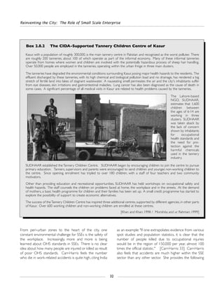 Reinventing the City: The Role of Small Scale Enterprise
32
From peri-urban zones to the heart of the city, one
constant environmental challenge for SSEs is the safety of
the workplace. Increasingly, more and more is being
learned about OHS standards in SSEs. There is no clear
idea about how many people are injured or killed as result
of poor OHS standards. Carr-Harris feels the number
who die in work-related accidents is quite high, citing India
as an example: "If one extrapolates evidence from various
spot studies and population statistics, it is clear that the
number of people killed due to occupational injuries
would be in the region of 150,000 per year, almost 100
times the official statistic." [Carr-Harris: 33] Carr-Harris
also feels that accidents are much higher within the SSE
sector than any other sector. She provides the following
Box 2.8.2 The CIDA-Supported Tannery Children Centre of Kasur
Kasur, with a population of roughly 300,000, is the main tannery centre in Pakistan and recognized as the worst polluter. There
are roughly 200 tanneries, about 100 of which operate as part of the informal economy. Many of these informal tanneries
operate from homes where women and children are involved with the potentially hazardous process of sheep hair handling.
Over 50,000 people are employed in the tanneries, operating within the urban fringe in three main clusters.
The tanneries have degraded the environmental conditions surrounding Kasur, posing major health hazards to the residents. The
effluent discharged by these tanneries, with its high chemical and biological pollution load and no drainage, has rendered a big
stretch of fertile land into lakes of stagnant wastewater. A nauseating smell permeates the air and the city's inhabitants suffer
from eye diseases, skin irritations and gastrointestinal maladies. Lung cancer has also been diagnosed as the cause of death in
some cases. A significant percentage of all medical visits in Kasur are related to health problems caused by the tanneries.
The Lahore-based
NGO, SUDHAAR,
estimates that 1,600
children between
the ages of 6-14 are
working in three
clusters. SUDHAAR
was taken aback by
the lack of concern
shown by inhabitants
for occupational
health standards and
the need for pro-
tection against the
harmful chemicals
used in the tannery
industry.
SUDHAAR established the Tannery Children Centre. SUDHAAR began by encouraging children to join the centre to pursue
primary education. Tanners, supervisors and parents were encouraged to send children and younger, non-working children to
the centre. Since opening, enrolment has tripled to over 180 children, with a staff of four teachers and two community
motivators.
Other than providing education and recreational opportunities, SUDHAAR has held workshops on occupational safety and
health hazards. The staff counsels the children on problems faced at home, the workplace and in the streets. At the demand
of mothers, a basic health programme for children and their families has been set up. A small credit programme has started to
explore the possibility of support to create economic alternatives.
The success of theTannery Children Centre has inspired three additional centres, supported by different agencies, in other parts
of Kasur. Over 600 working children and non-working children are enrolled at these centres.
[Khan and Khan: 1998 / Morishita and ur Rahman: 1999]
 