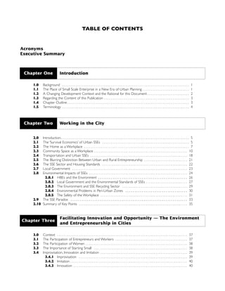 TABLE OF CONTENTS
Acronyms
Executive Summary
1.0 Background . . . . . . . . . . . . . . . . . . . . . . . . . . . . . . . . . . . . . . . . . . . . . . . . . . . . . . . . . . . . . . . . . . . . . . . . . . . . 1
1.1 The Place of Small Scale Enterprise in a New Era of Urban Planning . . . . . . . . . . . . . . . . . . . . . . . . . . . . 1
1.2 A Changing Development Context and the Rational for this Document . . . . . . . . . . . . . . . . . . . . . . . . . 2
1.3 Regarding the Content of this Publication . . . . . . . . . . . . . . . . . . . . . . . . . . . . . . . . . . . . . . . . . . . . . . . . . . . 3
1.4 Chapter Outline . . . . . . . . . . . . . . . . . . . . . . . . . . . . . . . . . . . . . . . . . . . . . . . . . . . . . . . . . . . . . . . . . . . . . . . . . 3
1.5 Terminology . . . . . . . . . . . . . . . . . . . . . . . . . . . . . . . . . . . . . . . . . . . . . . . . . . . . . . . . . . . . . . . . . . . . . . . . . . . . 4
2.0 Introduction. . . . . . . . . . . . . . . . . . . . . . . . . . . . . . . . . . . . . . . . . . . . . . . . . . . . . . . . . . . . . . . . . . . . . . . . . . . . . 5
2.1 The ‘Survival Economics’ of Urban SSEs . . . . . . . . . . . . . . . . . . . . . . . . . . . . . . . . . . . . . . . . . . . . . . . . . . . . 5
2.2 The Home as a Workplace . . . . . . . . . . . . . . . . . . . . . . . . . . . . . . . . . . . . . . . . . . . . . . . . . . . . . . . . . . . . . . . 7
2.3 Community Space as a Workplace . . . . . . . . . . . . . . . . . . . . . . . . . . . . . . . . . . . . . . . . . . . . . . . . . . . . . . . . 10
2.4 Transportation and Urban SSEs . . . . . . . . . . . . . . . . . . . . . . . . . . . . . . . . . . . . . . . . . . . . . . . . . . . . . . . . . . 18
2.5 The Blurring Distinction Between Urban and Rural Entrepreneurship . . . . . . . . . . . . . . . . . . . . . . . . . . 21
2.6 The SSE Sector and Housing Standards . . . . . . . . . . . . . . . . . . . . . . . . . . . . . . . . . . . . . . . . . . . . . . . . . . . 22
2.7 Local Government . . . . . . . . . . . . . . . . . . . . . . . . . . . . . . . . . . . . . . . . . . . . . . . . . . . . . . . . . . . . . . . . . . . . . 23
2.8 Environmental Impacts of SSEs . . . . . . . . . . . . . . . . . . . . . . . . . . . . . . . . . . . . . . . . . . . . . . . . . . . . . . . . . . . 24
2.8.1 HBEs and the Environment . . . . . . . . . . . . . . . . . . . . . . . . . . . . . . . . . . . . . . . . . . . . . . . . . 26
2.8.2 Local Government and the Environmental Standards of SSEs . . . . . . . . . . . . . . . . . . . . . . . . . 27
2.8.3 The Environment and SSE Recycling Sector . . . . . . . . . . . . . . . . . . . . . . . . . . . . . . . . . . . . . . . 29
2.8.4 Environmental Problems in Peri-Urban Zones . . . . . . . . . . . . . . . . . . . . . . . . . . . . . . . . . . 30
2.8.5 The Safety of the Workplace . . . . . . . . . . . . . . . . . . . . . . . . . . . . . . . . . . . . . . . . . . . . . . . . . . . . 31
2.9 The SSE Paradox . . . . . . . . . . . . . . . . . . . . . . . . . . . . . . . . . . . . . . . . . . . . . . . . . . . . . . . . . . . . . . . . 33
2.10 Summary of Key Points . . . . . . . . . . . . . . . . . . . . . . . . . . . . . . . . . . . . . . . . . . . . . . . . . . . . . . . . . . . . . . . . . 35
3.0 Context . . . . . . . . . . . . . . . . . . . . . . . . . . . . . . . . . . . . . . . . . . . . . . . . . . . . . . . . . . . . . . . . . . . . . . . . . . . . . . 37
3.1 The Participation of Entrepreneurs and Workers . . . . . . . . . . . . . . . . . . . . . . . . . . . . . . . . . . . . . . . . . . . 37
3.2 The Participation of Women . . . . . . . . . . . . . . . . . . . . . . . . . . . . . . . . . . . . . . . . . . . . . . . . . . . . . . . . . . . . . 38
3.3 The Importance of Starting Small . . . . . . . . . . . . . . . . . . . . . . . . . . . . . . . . . . . . . . . . . . . . . . . . . . . . . . . . 38
3.4 Improvisation, Innovation and Imitation . . . . . . . . . . . . . . . . . . . . . . . . . . . . . . . . . . . . . . . . . . . . . . . . . . . . 39
3.4.1 Improvisation . . . . . . . . . . . . . . . . . . . . . . . . . . . . . . . . . . . . . . . . . . . . . . . . . . . . . . . . . . . . . . . . . 39
3.4.2 Imitation . . . . . . . . . . . . . . . . . . . . . . . . . . . . . . . . . . . . . . . . . . . . . . . . . . . . . . . . . . . . . . . . . . . . . . 40
3.4.3 Innovation . . . . . . . . . . . . . . . . . . . . . . . . . . . . . . . . . . . . . . . . . . . . . . . . . . . . . . . . . . . . . . . . . . . . 40
Chapter One Introduction
Chapter Two Working in the City
Chapter Three
Facilitating Innovation and Opportunity — The Environment
and Entrepreneurship in Cities
 