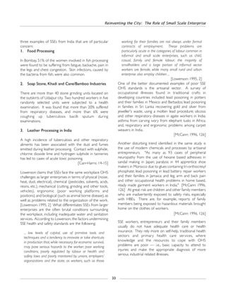 Reinventing the City: The Role of Small Scale Enterprise
33
three examples of SSEs from India that are of particular
concern:
1. Food Processing
In Bombay, 51% of the women involved in fish processing
were found to be suffering from fatigue, backache, pain in
the legs and chest congestion. Skin infections, caused by
the bacteria from fish, were also common.
2. Soap Stone, Khadi and Cane/Bamboo Industries
There are more than 40 stone grinding units located on
the outskirts of Udaipur city. Two hundred workers in five
randomly selected units were subjected to a health
examination. It was found that more than 20% suffered
from respiratory diseases, and more than 6% were
coughing up tuberculosis bacilli sputum during
examinations.
3. Leather Processing in India
A high incidence of tuberculosis and other respiratory
aliments has been associated with the dust and fumes
emitted during leather processing. Contact with sulphide,
chlorine dioxide lime and hydrogen sulphide in tanneries
has led to cases of acute toxic poisoning.
[Carr-Harris: 14-15]
Lowenson claims that SSEs face the same workplace OHS
challenges as larger enterprises in terms of physical (noise,
heat, dust, electrical), chemical (pesticides, solvents, acids,
resins, etc.), mechanical (cutting, grinding and other tools,
vehicles), ergonomic (poor working platforms and
positions) and biological (such as animal borne disease), as
well as problems related to the organization of the work.
[Lowenson: 1995, 2] What differentiates SSEs from larger
enterprises are the often brutal conditions surrounding
the workplace, including inadequate water and sanitation
services. According to Lowenson, the factors undermining
SSE health and safety standards are the following:
... low levels of capital, use of primitive tools and
techniques and a tendency to innovate or take shortcuts
in production that, while necessary for economic survival,
may pose serious hazards to the worker; poor working
conditions, poorly regulated by labour or health and
safety laws and poorly monitored by unions, employers’
organizations and the state, as workers, such as those
working for their families are not always under formal
contracts of employment. These problems are
particularly acute in the categories of labour common in
informal and small scale enterprises, such as child,
casual, family and female labour; the majority of
smallholders and a large portion of informal sector
workers are female, while many small rural and urban
enterprise also employ children ...
[Lowenson: 1995, 2]
One of the better documented examples of poor SSE
OHS standards is the artisanal sector. A survey of
occupational illnesses found in traditional crafts in
developing countries included: lead poisoning in potters
and their families in Mexico and Barbados; lead poisoning
in families in Sri Lanka recovering gold and silver from
jeweller's waste, using a molten lead procedure; silicosis
and other respiratory diseases in agate workers in India;
asthma from carving ivory from elephant tusks in Africa;
and, respiratory and ergonomic problems among carpet
weavers in India.
[McCann: 1996, 126]
Another disturbing trend identified in the same study is
the use of modern chemicals and processes by artisanal
entrepreneurs. "As many as 93 cases of peripheral
neuropathy from the use of hexane based adhesives in
sandal making in Japan; paralysis in 44 apprentice shoe
makers in Morocco due to glues containing tri-orthocresyl
phosphate; lead poisoning in lead battery repair workers
and their families in Jamaica: and leg, arm and back pain
and other occupational health problems in home based,
ready made garment workers in India." [McCann: 1996,
126] At great risk are children and other family members
who are inadvertently exposed to safety risks, especially
with HBEs. There are, for example, reports of family
members being exposed to hazardous materials brought
home on the clothes of workers.
[McCann: 1996, 126]
SSE workers, entrepreneurs and their family members
usually do not have adequate health care or health
insurance. They rely more on self-help, traditional health
sectors and primary health care services, where
knowledge and the resources to cope with OHS
problems are poor — i.e., basic capacity to attend to
injuries and make the appropriate diagnosis of more
serious industrial related illnesses.
 