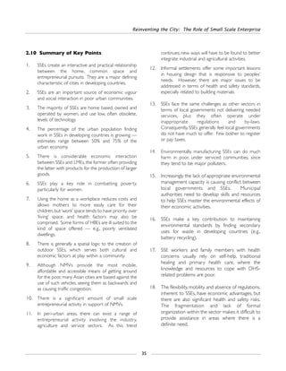 Reinventing the City: The Role of Small Scale Enterprise
35
2.10 Summary of Key Points
1. SSEs create an interactive and practical relationship
between the home, common space and
entrepreneurial pursuits. They are a major defining
characteristic of cities in developing countries.
2. SSEs are an important source of economic vigour
and social interaction in poor urban communities.
3. The majority of SSEs are home based, owned and
operated by women, and use low, often obsolete,
levels of technology.
4. The percentage of the urban population finding
work in SSEs in developing countries is growing —
estimates range between 50% and 75% of the
urban economy.
5. There is considerable economic interaction
between SSEs and LMEs, the former often providing
the latter with products for the production of larger
goods.
6. SSEs play a key role in combatting poverty,
particularly for women.
7. Using the home as a workplace reduces costs and
allows mothers to more easily care for their
children, but ‘work’ space tends to have priority over
‘living’ space, and health factors may also be
comprised. Some forms of HBEs are ill suited to the
kind of space offered — e.g., poorly ventilated
dwellings.
8. There is generally a spatial logic to the creation of
outdoor SSEs, which serves both cultural and
economic factors at play within a community.
9. Although NMVs provide the most mobile,
affordable and accessible means of getting around
for the poor, many Asian cities are biased against the
use of such vehicles, seeing them as backwards and
as causing traffic congestion.
10. There is a significant amount of small scale
entrepreneurial activity in support of NMVs.
11. In peri-urban areas, there can exist a range of
entrepreneurial activity involving the industry,
agriculture and service sectors. As this trend
continues, new ways will have to be found to better
integrate industrial and agricultural activities.
12. Informal settlements offer some important lessons
in housing design that is responsive to peoples’
needs. However, there are major issues to be
addressed in terms of health and safety standards,
especially related to building materials.
13. SSEs face the same challenges as other sectors in
terms of local governments not delivering needed
services, plus they often operate under
inappropriate regulations and by-laws.
Consequently, SSEs generally feel local governments
do not have much to offer. Few bother to register
or pay taxes.
14. Environmentally, manufacturing SSEs can do much
harm in poor, under serviced communities, since
they tend to be major polluters.
15. Increasingly the lack of appropriate environmental
management capacity is causing conflict between
local governments and SSEs. Municipal
authorities need to develop skills and resources
to help SSEs master the environmental effects of
their economic activities.
16. SSEs make a key contribution to maintaining
environmental standards by finding secondary
uses for waste in developing countries (e.g.,
battery recycling).
17. SSE workers and family members with health
concerns usually rely on self-help, traditional
healing and primary health care, where the
knowledge and resources to cope with OHS-
related problems are poor.
18. The flexibility, mobility and absence of regulations,
inherent to SSEs, have economic advantages, but
there are also significant health and safety risks.
The fragmentation and lack of formal
organization within the sector makes it difficult to
provide assistance in areas where there is a
definite need.
 