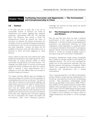 Reinventing the City: The Role of Small Scale Enterprise
37
3.0 Context
It has been said that on given day in any city, an
uncountable number of decisions are made by
entrepreneurs and workers regarding their respective
enterprises. [Schoonbrodt: 1995, 65] The overriding
factor that influences their choices is profit. Yet,
entrepreneurial choices go beyond the realm of
economics to influence the physical environment and
social fabric of the city. Inversely, entrepreneurial decisions
are determined in part by the surrounding environment
and social imperatives. Location and space and the
availability of resources work with other factors, such as
proximity to home and family obligations, to shape
decisions.
Led by a desire to make cities more suited to their reality,
people and entrepreneurs have fought against the mono-
functionality of original planning models to define
communities through density and mixed function. The
challenges and opportunities to promote environmental
change and improve conditions exist within this context.
What is required is more experimentation and a
willingness to work with different ideas and concepts to
promote change and innovation.
This chapter examines different ideas and strategies for
promoting change and innovation from the perspective of
understanding when and how to intervene. The ability of
urban SSEs to respond to environmental challenges and
opportunities must and can be raised to another level of
activity and effectiveness. In short, an entrepreneurial
spirit must be created where good environmental
management practices become more intentional, and are
shaped by the internal economic processes and networks
found within cities. Beginning with a discussion regarding
the role of participation, this chapter will explore the
circumstances under which institutional guidance,
knowledge and resources can help achieve the desired
entrepreneurial spirit.
3.1 The Participation of Entrepreneurs
and Workers
Over the past few years, there has been a profound
reconfirmation of the importance of participatory
development. In all types of project activity, development
practitioners and government authorities are being
challenged to involve stakeholders in a significant manner
in the projects intended for their benefit. A participatory
approach requires more time and planning, but holds the
promise, if carried out correctly, of greater success in
securing the long- term commitment of stakeholders.
Participatory development implies placing considerable
faith in people to articulate problems, and to identify and
implement solutions. This can be very intimidating for
people, such as local government authorities, who may
feel their authority and expertise is threatened. [Pallen:
1997b] This is especially true if local authorities have a
relationship with entrepreneurs that is already
confrontational.
There is growing expertise in the field of participatory
practices related to project planning, implementation and
monitoring. Local expertise can be found in all developing
countries. New participatory methodologies include
many for use specifically in urban centres. [IIED: 1994] In
India, UNICEF and the National Institute of Urban Affairs
designed urban participatory tools suited to the Indian
urban context. The ILO's WISE Programme [see Chapter
5], and recent developments in the field of PRA [see Box
3.1], related to micro enterprise, are making it easier to
engage entrepreneurs and workers in a more meaningful
way.
Chapter Three
Facilitating Innovation and Opportunity — The Environment
and Entrepreneurship in Cities
 