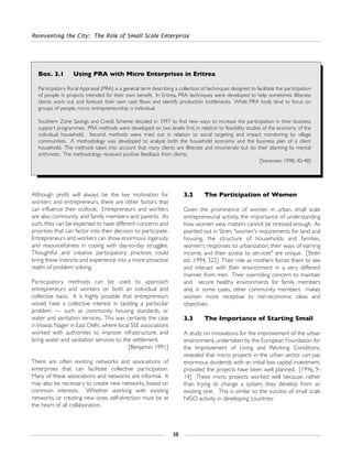 Reinventing the City: The Role of Small Scale Enterprise
38
Box. 3.1 Using PRA with Micro Enterprises in Eritrea
Participatory Rural Appraisal (PRA) is a general term describing a collection of techniques designed to facilitate the participation
of people in projects intended for their own benefit. In Eritrea, PRA techniques were developed to help sometimes illiterate
clients work out and forecast their own cash flows and identify production bottlenecks. While PRA tools tend to focus on
groups of people, micro entrepreneurship is individual.
Southern Zone Savings and Credit Scheme decided in 1997 to find new ways to increase the participation in their business
support programmes. PRA methods were developed on two levels: first, in relation to feasibility studies of the economy of the
individual household. Second, methods were tried out in relation to social targeting and impact monitoring by village
communities. A methodology was developed to analyze both the household economy and the business plan of a client
household. The methods takes into account that many clients are illiterate and innumerate but do their planning by mental
arithmetic. The methodology received positive feedback from clients.
[Sorensen: 1998, 40-48]
Although profit will always be the key motivation for
workers and entrepreneurs, there are other factors that
can influence their outlook. Entrepreneurs and workers
are also community and family members and parents. As
such, they can be expected to have different concerns and
priorities that can factor into their decision to participate.
Entrepreneurs and workers can show enormous ingenuity
and resourcefulness in coping with day-to-day struggles.
Thoughtful and creative participatory practices could
bring these instincts and experience into a more proactive
realm of problem solving.
Participatory methods can be used to approach
entrepreneurs and workers on both an individual and
collective basis. It is highly possible that entrepreneurs
would have a collective interest in tackling a particular
problem — such as community housing standards, or
water and sanitation services. This was certainly the case
inViswas Nager in East Delhi, where local SSE associations
worked with authorities to improve infrastructure, and
bring water and sanitation services to the settlement.
[Benjamin: 1991]
There are often existing networks and associations of
enterprises that can facilitate collective participation.
Many of these associations and networks are informal. It
may also be necessary to create new networks, based on
common interests. Whether working with existing
networks, or creating new ones, self-direction must be at
the heart of all collaboration.
3.2 The Participation of Women
Given the prominence of women in urban, small scale
entrepreneurial activity, the importance of understanding
how women view matters cannot be stressed enough. As
pointed out in Stren, "women's requirements for land and
housing, the structure of households and families,
women's responses to urbanization, their ways of earning
income, and their access to services" are unique. [Stren
ed.: 1994, 322] Their role as mothers forces them to see
and interact with their environment in a very different
manner from men. Their overriding concern to maintain
and secure healthy environments for family members
and, in some cases, other community members makes
women more receptive to non-economic ideas and
objectives.
3.3 The Importance of Starting Small
A study on innovations for the improvement of the urban
environment, undertaken by the European Foundation for
the Improvement of Living and Working Conditions,
revealed that micro projects in the urban sector can pay
enormous dividends with an initial low capital investment,
provided the projects have been well planned. [1996, 9-
14] These micro projects worked well because, rather
than trying to change a system, they develop from an
existing one. This is similar to the success of small scale
NGO activity in developing countries:
 
