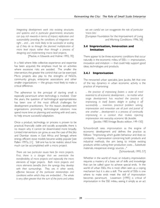 Reinventing the City: The Role of Small Scale Enterprise
39
Integrating development work into existing structures
and systems and in particular governments structures
can pay rich rewards in terms of impact, replication and
sustainability providing the conditions of integration are
right ... and ... are more likely to be successful at scaling
up if they do so through the planned multiplication of
micro level inputs rather than through a process of
designing and implementing macro level projects.
[Mackie, in Edwards and Hulme: 1992, 70]
In a field where little collective experience and expertise
has been acquired, the emphasis must be on activities
where excessive risks are avoided. The smaller the
intervention, the greater the control that can be exercised.
Micro projects also play to the strengths of NGOs,
community groups, enterprise associations and other
smaller organizations — the groups most likely to make a
critical difference.
The adherence to the principal of starting small is
especially paramount when technology is involved. Over
the years, the question of technological appropriateness
has been one of the most difficult challenges for
development practitioners. For this reason, development
organizations promoting technological solutions now
spend more time on planning and working with end users,
to help ensure successful adaptation.
Once a product, technology or process is proven to be
practical, financially viable and socially acceptable, there is
no reason why it cannot be disseminated more broadly.
Limited interventions can grow, as was the case of the Jiko
and Diambar stoves in East Africa and Senegal, where
energy efficient stove models became widely popular [see
Pallen: 1997a, 21]. Still one has to be realistic about how
much can be accomplished with a micro project:
There are two particular issues here for micro projects.
First, there is a danger that we overstate the
transferability of micro projects and especially the micro
elements of larger projects. Both micro projects and
micro elements benefits from the synergy they develop
with their surroundings. They are, in other words,
effective because of the particular relationships and
conditions within which they are embedded ...The whole
is very often greater that the sum of the parts and unless
we are careful we can exaggerate the role of particular
‘micro bits’.
[European Foundation for the Improvement of Living
and Working Conditions: 1996, 58]
3.4 Improvisation, Innovation and
Imitation
There appear to be three economic conditions that occur
naturally in the economic milieu of SSEs — improvisation,
innovation and imitation — that could help support good
ideas, technologies and products.
3.4.1 Improvisation
The renowned urban specialist, Jane Jacobs, felt that one
of the key dynamics in urban economic activity is the
practice of improvising:
... the practice of improvising fosters a state of mind
essential to all economic development ... no matter what
stage development has reached the practice of
improvising, in itself, fosters delight in pulling it off
successfully ... invention, practical problem solving,
improvisation and innovation are all part and parcel of
one another ... development is a process of continually
improvising in a context that makes injecting
improvisation into everyday economic life feasible.
[Jacobs: 1985 Vintage Books edition, 149-150]
Schoonbrodt sees improvisation as the engine of
economic development and defines the practice as
follows: "improvising, which guides behaviour and does so
constantly ... improvisation concerning both products and
industrial methods, the aim being to imitate existing
products whilst cutting their production costs ... Substitute
materials, inexpensive energy sources ..."
[Schoonbrodt, 1995, 57]
Whether in the world of music or industry, improvisation
requires a mastery of a basic set of skills and knowledge
that can be called upon to achieve special ends. In the
world of urban SSEs, this is most often seen as a coping
mechanism but it is also a skill. The world of SSEs is one
where to make ends meet the skill of improvisation
becomes paramount. Lowenson [1995] is critical of
improvisation in the SSE milieu, seeing it simply as an act
 