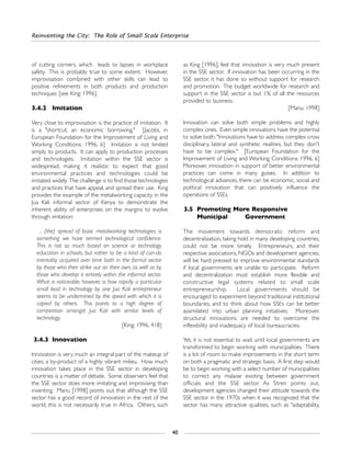 Reinventing the City: The Role of Small Scale Enterprise
40
of cutting corners, which leads to lapses in workplace
safety. This is probably true to some extent. However,
improvisation combined with other skills can lead to
positive refinements in both products and production
techniques [see King: 1996].
3.4.2 Imitation
Very close to improvisation is the practice of imitation. It
is a "shortcut, an economic borrowing." [Jacobs, in
European Foundation for the Improvement of Living and
Working Conditions: 1996, 6] Imitation is not limited
simply to products. It can apply to production processes
and technologies. Imitation within the SSE sector is
widespread, making it realistic to expect that good
environmental practices and technologies could be
imitated widely. The challenge is to find those technologies
and practices that have appeal, and spread their use. King
provides the example of the metalworking capacity in the
Jua Kali informal sector of Kenya to demonstrate the
inherent ability of enterprises on the margins to evolve
through imitation:
... (the) spread of basic metalworking technologies is
something we have termed technological confidence.
This is not so much based on science or technology
education in schools, but rather to be a kind of can-do
mentality acquired over time both in the formal sector
by those who then strike out on their own, as well as by
those who develop it entirely within the informal sector.
What is noticeable, however, is how rapidly a particular
small lead in technology by one Jua Kali entrepreneur
seems to be undermined by the speed with which it is
copied by others. This points to a high degree of
competition amongst Jua Kali with similar levels of
technology.
[King: 1996, 418]
3.4.3 Innovation
Innovation is very much an integral part of the makeup of
cities, a by-product of a highly vibrant milieu. How much
innovation takes place in the SSE sector in developing
countries is a matter of debate. Some observers feel that
the SSE sector does more imitating and improvising than
inventing. Manu [1998] points out that although the SSE
sector has a good record of innovation in the rest of the
world, this is not necessarily true in Africa. Others, such
as King [1996], feel that innovation is very much present
in the SSE sector. If innovation has been occurring in the
SSE sector, it has done so without support for research
and promotion. The budget worldwide for research and
support in the SSE sector is but 1% of all the resources
provided to business.
[Manu: 1998]
Innovation can solve both simple problems and highly
complex ones. Even simple innovations have the potential
to solve both: "Innovations have to address complex cross
disciplinary, lateral and synthetic realities, but they don't
have to be complex." [European Foundation for the
Improvement of Living and Working Conditions: 1996, 6]
Moreover, innovation in support of better environmental
practices can come in many guises. In addition to
technological advances, there can be economic, social and
political innovation that can positively influence the
operations of SSEs.
3.5 Promoting More Responsive
Municipal Government
The movement towards democratic reform and
decentralization, taking hold in many developing countries,
could not be more timely. Entrepreneurs, and their
respective associations, NGOs and development agencies,
will be hard pressed to improve environmental standards
if local governments are unable to participate. Reform
and decentralization must establish more flexible and
constructive legal systems related to small scale
entrepreneurship. Local governments should be
encouraged to experiment beyond traditional institutional
boundaries, and to think about how SSEs can be better
assimilated into urban planning initiatives. Moreover,
structural innovations are needed to overcome the
inflexibility and inadequacy of local bureaucracies.
Yet, it is not essential to wait until local governments are
transformed to begin working with municipalities. There
is a lot of room to make improvements in the short term
on both a pragmatic and strategic basis. A first step would
be to begin working with a select number of municipalities
to correct any malaise existing between government
officials and the SSE sector. As Stren points out,
development agencies changed their attitude towards the
SSE sector in the 1970s when it was recognized that the
sector has many attractive qualities, such as "adaptability,
 