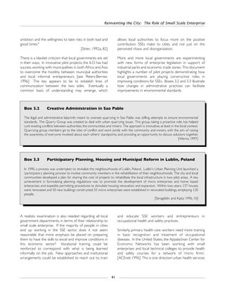 Reinventing the City: The Role of Small Scale Enterprise
41
A realistic examination is also needed regarding all local
government departments, in terms of their relationship to
small scale enterprise. If the majority of people in cities
end up working in the SSE sector, does it not seem
reasonable that more emphasis be placed on preparing
them to have the skills to excel and improve conditions in
this economic sector? Vocational training could be
reinforced to correspond with what is being learned
informally on the job. New approaches and institutional
arrangements could be established to reach out to, train
and educate SSE workers and entrepreneurs in
occupational health and safety practices.
Similarly, primary health care workers need more training
in basic recognition and treatment of occupational
diseases. In the United States, the Appalachian Center for
Economic Networks has been working with small
enterprises and local technical colleges to provide health
and safety courses for a network of ‘micro firms’.
[ACEnet: 1996] This is one direction urban health services
Box 3.2 Creative Administration in Sao Pablo
The legal and administrative labyrinth meant to oversee quarrying in Sao Pablo was stifling attempts to ensure environmental
standards. The Quarry Group was created to deal with urban quarrying issues. This group, taking a proactive role, has helped
curb existing conflicts between authorities, the communities and miners. The approach is innovative, at least in the local context.
Quarrying group members go to the sites of conflict and work jointly with the community and miners, with the aim of raising
the awareness of everyone involved about each others' standpoints, and providing an opportunity to discuss solutions together.
[Werna: 1997]
Box 3.3 Participatory Planning, Housing and Municipal Reform in Lublin, Poland
In 1990, a process was undertaken to revitalize the neighbourhoods of Lublin, Poland. Lublin's Urban Planning Unit launched a
‘participatory planning process’ to involve community members in the rehabilitation of their neighbourhoods. The city and local
communities developed a plan for sharing the cost of projects to rehabilitate the local infrastructure in two pilot areas. A key
achievement in formulating planning regulations was to promote the development of micro enterprises and home based
enterprises, and expedite permitting procedures to stimulate housing renovation and expansion. Within two years, 137 houses
were renovated and 50 new buildings constructed; 55 micro enterprises were established in renovated buildings, employing 120
people.
[Serageldin and Kipta: 1996, 10]
ambition and the willingness to take risks in both bad and
good times."
[Stren, 1992a, 82]
There is a blanket criticism that local governments are set
in their ways. In innovative pilot projects, the ILO has had
success working with municipalities in both Africa and Asia
to overcome the hostility between municipal authorities
and local informal entrepreneurs [see Peters-Berries:
1996] The key appears to be to establish lines of
communication between the two sides. Eventually a
common basis of understanding may emerge, which
allows local authorities to focus more on the positive
contribution SSEs make to cities, and not just on the
perceived chaos and disorganization.
More and more local governments are experimenting
with new forms of enterprise legislation in support of
industrial parks and economic trade zones. This document
highlights a number of pilot projects demonstrating how
local governments are playing constructive roles in
improving conditions for SSEs. Boxes 3.2 and 3.3 illustrate
how changes in administrative practices can facilitate
improvements in environmental standards.
 