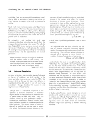Reinventing the City: The Role of Small Scale Enterprise
42
could take. New approaches could be established in such
diverse fields as architecture, housing, engineering and
urban planning to support small scale entrepreneurial
activity.
Finally, much more must be expected out of departments
of environment. They need the resources and expertise
to fulfill broader mandates, to not only enforce standards,
but also to take on more of an advocacy role by helping
environmentally troublesome SSEs make the shift to
greener forms of production.
By embracing and working with small scale
entrepreneurship, local authorities can benefit from the
energy and creativity existing in the sector. This will also
raise the possibility of new sources of revenues to pay for
services and infrastructure. Tipple provides the example
of building more appropriate dwellings for home based
entrepreneurship and the opportunities for revenue
generation:
Where commercial activity is encouraged on residential
plots, the potential arises for cross subsidy. For
example, corner plots where main routes meet can be
particularly highly priced because, upon development,
they would be well suited to commercial activity.
[Tipple: 1993, 535]
3.6 Informal Regulation
As noted earlier, there is an incredible degree of tolerance
on the part of neighbours and family members of the
noises and other inconveniences created by SSEs. Yet,
there are limits to this, and it is often informal forms of
regulation that keep SSE activity in line with community
expectation. Gough describes the situation in one
neighbourhood in Accra, Ghana:
Although there is widespread acceptance of the
operation of economic enterprises in residential
neighbourhoods, the HBE operators are not entirely free
to operate when or where they chose. They face
potential control by local government officials ...
(However) the more informal modes of control of home
based enterprises appear to be more extensive than the
official channels. The greatest degree of control is
(exerted) by landlords who have the power to prevent
their tenants from conducting certain activities on their
premises. Although many landlords do not restrict their
tenants in this manner, some refuse their tenants
permission to operate certain enterprises. Other
residents of the house or of the neighbourhood at times
also exert an influence over the operation of home
based enterprises. Although they do not have the same
degree of power as a landlord, at times their complaints
lead to a change in either the location or the practices
of the operators ... the extent of informal mechanisms of
control of home based enterprises is very clear.
[Gough: 2000, 12]
A study in the city of Surabaya, Indonesia, came to similar
conclusions:
It is instructive to see how social constraints limit the
type of economic enterprises introduced, thereby
avoiding the most potentially problematic and conflictive
circumstances. This is all done without reference to
external, official agencies or norms dictating or
regulating the type of activity deemed appropriate.
[Bishop and Kellet: 2000, 8]
Another factor that could be brought into play is family
relationships. This is true both in terms of regulating SSEs,
but also for more proactive endeavours. In the study
noted above of Surabaya, Indonesia, and another in Santa
Marta, Colombia, it is revealed to what extent streets and,
indeed, entire neighbourhoods can be populated by
extended family members. In Santa Marta: "The
settlements are not populated by individual households
but dense networks of interrelated families. Over 70% of
households in the informal settlements of Once de
Noviembre and Nueva Columbia have other relatives
living in one or both settlements." [Kellet: 2000, 7] Where
family relationships permeate a neighbourhood, it could
provide a unique foundation for addressing any number of
problems facing the community.
In Ciudad Juárez, Mexico, a project attempted to convert
polluting small scale brickmakers from dirty fuel sources
to propane gas. Although the project had limited success,
one achievement was the effective use of informal
regulation, which saw trade unions and community
members living in close proximity to the kilns enforcing
standards:
 