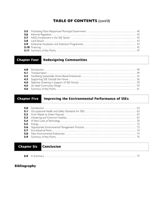 TABLE OF CONTENTS (cont’d)
3.5 Promoting More Responsive Municipal Government . . . . . . . . . . . . . . . . . . . . . . . . . . . . . . . . . . . . . . . . 40
3.6 Informal Regulation . . . . . . . . . . . . . . . . . . . . . . . . . . . . . . . . . . . . . . . . . . . . . . . . . . . . . . . . . . . . . . . . . . . . . 42
3.7 NGO Involvement in the SSE Sector . . . . . . . . . . . . . . . . . . . . . . . . . . . . . . . . . . . . . . . . . . . . . . . . . . . . . 43
3.8 Land Tenure . . . . . . . . . . . . . . . . . . . . . . . . . . . . . . . . . . . . . . . . . . . . . . . . . . . . . . . . . . . . . . . . . . . . . . . . . . . 43
3.9 Enterprise Incubation and Extension Programmes . . . . . . . . . . . . . . . . . . . . . . . . . . . . . . . . . . . . . . . . . . . 43
3.10 Financing . . . . . . . . . . . . . . . . . . . . . . . . . . . . . . . . . . . . . . . . . . . . . . . . . . . . . . . . . . . . . . . . . . . . . . . . . . . . . . 45
3.11 Summary of Key Points . . . . . . . . . . . . . . . . . . . . . . . . . . . . . . . . . . . . . . . . . . . . . . . . . . . . . . . . . . . . . . . . . 47
4.0 Introduction . . . . . . . . . . . . . . . . . . . . . . . . . . . . . . . . . . . . . . . . . . . . . . . . . . . . . . . . . . . . . . . . . . . . . . . . . . . 49
4.1 Transportation . . . . . . . . . . . . . . . . . . . . . . . . . . . . . . . . . . . . . . . . . . . . . . . . . . . . . . . . . . . . . . . . . . . . . . . . . 49
4.2 Facilitating Sustainable Home Based Enterprises . . . . . . . . . . . . . . . . . . . . . . . . . . . . . . . . . . . . . . . . . . . . 52
4.3 Supporting SSE Outside the Home . . . . . . . . . . . . . . . . . . . . . . . . . . . . . . . . . . . . . . . . . . . . . . . . . . . . . . . 56
4.4 Selective Greening in Support of SSE Activity . . . . . . . . . . . . . . . . . . . . . . . . . . . . . . . . . . . . . . . . . . . . . . 59
4.5 An Ideal Community Design . . . . . . . . . . . . . . . . . . . . . . . . . . . . . . . . . . . . . . . . . . . . . . . . . . . . . . . . . . . . . 59
4.6 Summary of Key Points . . . . . . . . . . . . . . . . . . . . . . . . . . . . . . . . . . . . . . . . . . . . . . . . . . . . . . . . . . . . . . . . . 61
5.0 Introduction . . . . . . . . . . . . . . . . . . . . . . . . . . . . . . . . . . . . . . . . . . . . . . . . . . . . . . . . . . . . . . . . . . . . . . . . . . . 63
5.1 Occupational Health and Safety Standards for SSEs . . . . . . . . . . . . . . . . . . . . . . . . . . . . . . . . . . . . . . . . . 63
5.2 From Waste to Green Pastures . . . . . . . . . . . . . . . . . . . . . . . . . . . . . . . . . . . . . . . . . . . . . . . . . . . . . . . . . . 67
5.3 Clustering and Common Facilities . . . . . . . . . . . . . . . . . . . . . . . . . . . . . . . . . . . . . . . . . . . . . . . . . . . . . . . . . 67
5.4 A New Look at Technology . . . . . . . . . . . . . . . . . . . . . . . . . . . . . . . . . . . . . . . . . . . . . . . . . . . . . . . . . . . . . . 70
5.5 Energy . . . . . . . . . . . . . . . . . . . . . . . . . . . . . . . . . . . . . . . . . . . . . . . . . . . . . . . . . . . . . . . . . . . . . . . . . . . . . . . . 72
5.6 Appropriate Environmental Management Practices . . . . . . . . . . . . . . . . . . . . . . . . . . . . . . . . . . . . . . . . . . 73
5.7 Eco-Industrial Parks . . . . . . . . . . . . . . . . . . . . . . . . . . . . . . . . . . . . . . . . . . . . . . . . . . . . . . . . . . . . . . . . . . . . . 74
5.8 New Environmental Enterprises . . . . . . . . . . . . . . . . . . . . . . . . . . . . . . . . . . . . . . . . . . . . . . . . . . . . . . . . . . 74
5.9 Summary of Key Points . . . . . . . . . . . . . . . . . . . . . . . . . . . . . . . . . . . . . . . . . . . . . . . . . . . . . . . . . . . . . . . . . 76
6.0 In Summary . . . . . . . . . . . . . . . . . . . . . . . . . . . . . . . . . . . . . . . . . . . . . . . . . . . . . . . . . . . . . . . . . . . . . . . . . . . 77
Bibliography
Chapter Four Redesigning Communities
Chapter Five Improving the Environmental Performance of SSEs
Chapter Six Conclusion
 