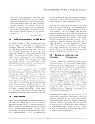Reinventing the City: The Role of Small Scale Enterprise
43
Trade unions and neighbourhood associations were
convinced to support the propane initiative and played a
central role in implementing it. In certain backyards, they
created rules regarding which fuels were permissible,
monitored compliance, and imposed sanctions on
violators. In addition, to enforce a ban on burning debris
(as a fuel source), the municipal environmental authority
relied on citizen complaints to identify kilns that were not
in compliance.
[Blackman: 2000, 12]
3.7 NGO Involvement in the SSE Sector
Two studies supported by CIDA identified another major
problem related to improving the environmental
standards of SSEs — the near absence of NGOs working
in the SSE sector on environmental issues. Even in the
field of workplace safety, where the interests of women
and children are paramount, there are relatively few active
NGOs. The exceptions are NGOs working on child
worker rights, and to a lesser extent home based workers
in the textile industry. There are also other NGOs
addressing the extreme environmental impacts of highly
polluting SSEs, such as the small scale tanneries described
in the previous chapter in Kashur, Pakistan.
Given the unique circumstances under which SSEs
operate, there can be substantial barriers to anyone being
able to provide effective assistance, other than those with
a strong understanding of the entrepreneurial milieu and
the communities in which SSEs are active. For this reason
it would be advantageous to partner with local
intermediators, such as NGOs and community groups. To
do this, NGOs and community groups must be better
informed about small scale entrepreneurship and issues
relating to the environment. Local government weakness
could then be partially overcome by a more capable
NGO sector that would have an easier relationship with
entrepreneurs and their associations than local authorities.
3.8 Land Tenure
When Chilean development specialist Hernando de Soto
was asked what needed to be done to control the
negative environmental impact of the informal sector on
cities, his answer was land tenure. De Soto felt, as many
do, that unless people feel they have a long term interest
in maintaining a property or a piece of land, they will not
do so. [Fernandez-Morera: 1999,7] The argument goes
that land tenure would encourage people and families to
make more concerted efforts to improve, not only their
living conditions, but their communities as well.
Given the vast number of people affected by this issue,
one would expect there would be more examples of
creative solutions to land tenure problems to provide
some guidance. There are, however, very few good
examples. Perhaps the most positive finding has been that
people are willing to make improvements in communities
even without absolute land tenure. Case studies
demonstrate that a simple guarantee on the part of local
authorities to leave informal settlers alone for a year or
more will result in community improvements. [Payne:
1997] This discovery bodes well for finding more
intermediate solutions to any number of assorted
problems found in informal settlements that, historically,
have been blocked by the lack of land tenure.
3.9 Enterprise Incubation and
Extension Programmes
Enterprise incubation, the practice of providing technical
support and services to enterprises has a long history in
developing countries. Incubation programmes work from
the principle that while individual firms may not be able to
afford technological research and consultancy services,
groups of small enterprises can contract services from any
number of sources. A joint UNDP/IADB/UNIDO review
of incubator programmes in developing countries
revealed that: "They can be a cost effective instrument in
the creation of new enterprises and in the development
of jobs. Over 1,500 incubator programmes were known
to be in operation throughout the world in 1996."
[Lalkaka and Bishop: 1996,VII-VIII] Extension programmes
attempt to offer similar services to incubation
programmes, often by establishing a permanent physical
base within reach of entrepreneurs.
Historically, there has been difficulty in reaching out to
small and micro entrepreneurs, although the situation with
small scale entrepreneurs is not as desperate as with the
micro/informal sector. Part of the problem has been that
enterprise incubation programmes are often sponsored
by the public sector, "the sector that is least in a position
to provide effective help." [Stren: 1992a, 64] Wilson
provides an outline of what he feels is necessary to make
an extension programme successful:
 