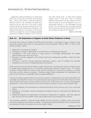 Reinventing the City: The Role of Small Scale Enterprise
44
... programmes could be established on a sectoral basis
where there is the basis of a shared culture between
firms ... within, a given sector, an extension programme
should be able to map reasonably accurately firms’
needs, but the key issue here is the extent to which
extension workers are themselves prepared to learn the
characteristics of the enterprises they are helping. Such
learning would appear to be essential if the extension
worker is to recognize the unique technological capability
requirements of different enterprises and to build upon
that which already exists. In other words, extension
support needs to start from what an individual
enterprise already knows and does, rather than what it
does not know to do, and be prepared to act as a
participatory facilitator in the technological learning
process. Then, the potential exists to develop capacities
for incremental learning that both optimizes the day-to-
day capability and takes the firm beyond it.
[Wilson: 1996, 498]
Box: 3.4 An Experiment in Support of Small Urban Producers in Benin
The Small Urban Producers Programme (SUPP) used five principles in a participatory support strategy for small
handicrafts producers, derived from an initial experiment carried out between 1982 and 1989 in 15 towns in Mali,
Rwanda and Togo. Namely:
1. Respect for local creativity and initiative.
2. Minimization of recipients’ dependence on external factors, by mobilizing local resources.
3. Consolidation of the social cohesion of target groups by encouraging self-organization and creative
experimentation, even at the risk of error.
4. Promotion of broader negotiations with existing institutions by emphasizing consultation, rather than heavy
handed control.
5. Promotion of networks between grassroots organizations, sharing a spirit of solidarity and self-reliant
development, with a view to strengthening relations among them.
SUPP worked with the Government of Benin to refine methods used in enhancing the capacity of small producers
to develop group strategies and set up cost-effective, group-based production support services. The method
combines: a financial instrument (mutual savings and loan associations); a technical and production promotion
instrument (common facilities workshops); a marketing strategy (market development and diversification); and,
above all, the promotion of independent socio-occupational federations.
The previous projects taught that direct micro economic support to small producers can assist the development of
sustainable and replicable structures only if accompanied by macro economic and institutional measures to foster
micro enterprises and create a climate conducive to their work. SUPP derives from a concept of participatory
development in which three conditions must be met for external assistance to have an internal catalytic effect:
1. Gradual mobilization of the participants’ own financial, technical and human resources with a view to their self-
reliance.
2. Organization of participation aimed at stimulating the recipients’ desire for improvement and affirming their
social identity.
3. Institutional recognition and representation of participants, enabling them to negotiate, assert their rights and
cope with the constraints inherent in their unfavourable economic and institutional environments.
The enterprises, therefore, co-operate through flexible and loose networks to establish contact and support
structures controlled by the producers themselves. The approach combines the flexibility of micro enterprises with
the economies of scale to be gained from common support facilities.
[Maldonado: 1993]
 