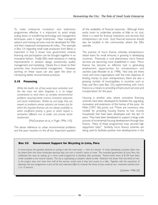 Reinventing the City: The Role of Small Scale Enterprise
45
To make enterprise incubation and extensions
programmes effective, it is important to avoid simply
scaling down or transferring technology and management
techniques used in larger enterprises. New managerial
options and training services must be developed for SSEs
and their respective entrepreneurial milieu. The example
in Box 3.4, regarding small scale producers from Benin, is
important in that it shows how government, creative
financing and participation can be brought together in an
innovative fashion. Finally, SSEs need assistance in making
improvements in product design, productivity, quality,
management and marketing. Clearly this is closer to their
priorities than environmental management. However,
working on these issues can also open the door to
introducing better environmental practices.
3.10 Financing
While the health risk of bad water, poor sanitation and
the like have not been forgotten, it is no longer
conventional to treat them as complex environmental
problems requiring better science, innovative responses
and social mobilization. Rather, by and large, they are
viewed as problems whose solutions are known, but for
which the requisite finances are not always available, to
which insufficient priority is given, or which require a
somewhat different mix of public and private sector
involvement.
[McGranaham et al., in Pugh: 1996, 110]
The above reference to urban environmental problems
and the poor touches on the all too important question
of the availability of financial resources. Although there
exists room to undertake activities at little or no cost,
there is a need for financial institutions and services that
entrepreneurs can trust. Such financial resources should
also be located in the communities where the SSEs
operate.
The practice of micro finance, whereby entrepreneurs
obtain loans for small amounts, is growing in developing
countries. Previously a rural phenomena, micro finance
services are becoming more established in cities. Micro
finance has become an effective tool in generating
employment opportunities for entrepreneurs and
workers [see Khander et al.: 1998]. Not only are there
more and more organizations with the main objective of
lending money to poor entrepreneurs, there are also a
growing number of municipalities, in countries such as
India and Peru [see Box 3.5], experimenting with micro
finance as a means to providing infrastructure services and
transportation for the poor.
Housing is another area where innovative financing
schemes have been developed to facilitate the upgrading,
renovation and extensions of the homes of the poor. As
Mitlin [1997, 46] points out: "There are numerous new
models for providing housing finance to low income
households that have been developed over the last 15
years. They have been developed to support a large scale
process of incremental housing development through loan
finance. Many of these programmes have secured high
repayment rates." Similarly, micro finance schemes are
being used to facilitate positive new developments in the
Box 3:5 Government Support for Bicycling in Lima, Peru
In some places, the greatest obstacle to cycling is also the most basic — lack of a bicycle. In many developing countries, bikes may
be absent from the urban landscape because they can cost a month's salary or more. The municipal government of Lima, Peru, has
addressed this issue by setting up a micro credit programme to facilitate bike purchases. Twelve-month loans of $100 have been
made available to low income citizens. The city is capitalizing on people's desire to bike. Research has shown that two-thirds of men
in the project area, and more than half of the women, would cycle if they had access to a bike. Together with the expansion of
bikeways, the loan programme is part of the city's declared effort to increase the share of trips made by non- motorized vehicles from
2 to 10 percent.
[Gardner: 1998, 20]
 