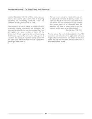 Reinventing the City: The Role of Small Scale Enterprise
46
water and sanitation field that call for a more prominent
role for low income urban communities in designing,
delivering and maintaining community water and
sanitation services. [see Cotton et al.: 1998]
The experience of micro finance in support of micro
enterprises, housing construction and renovation, and
water and sanitation for the poor demonstrates that there
are options for being creative in terms of the
environment. There is a growing and varied community
level financial expertise that can now be called upon in all
countries. It is also equally important to keep in mind that
the urban poor are much more financially capable than
people give them credit for:
The living environments of low-income settlements can
be substantially improved at relatively modest per
capita cost through the provision of basic infrastructure
and services. The cost constraints of making available
such facilities seem to be overstated, while the
willingness and ability of poorer groups to pay for
improved services seems to be underestimated.
[Lee Yok-Shiu: 1998, 993]
Another avenue that needs to be explored is how SSE
associations and networks can be approached to finance
neighbourhood improvements and obtain services that
benefit not only their industries, but the communities in
which they operate as well.
 