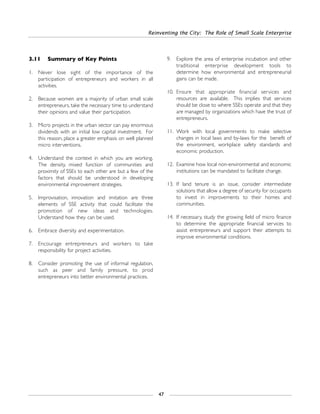 3.11 Summary of Key Points
1. Never lose sight of the importance of the
participation of entrepreneurs and workers in all
activities.
2. Because women are a majority of urban small scale
entrepreneurs, take the necessary time to understand
their opinions and value their participation.
3. Micro projects in the urban sector can pay enormous
dividends with an initial low capital investment. For
this reason, place a greater emphasis on well planned
micro interventions.
4. Understand the context in which you are working.
The density, mixed function of communities and
proximity of SSEs to each other are but a few of the
factors that should be understood in developing
environmental improvement strategies.
5. Improvisation, innovation and imitation are three
elements of SSE activity that could facilitate the
promotion of new ideas and technologies.
Understand how they can be used.
6. Embrace diversity and experimentation.
7. Encourage entrepreneurs and workers to take
responsibility for project activities.
8. Consider promoting the use of informal regulation,
such as peer and family pressure, to prod
entrepreneurs into better environmental practices.
9. Explore the area of enterprise incubation and other
traditional enterprise development tools to
determine how environmental and entrepreneurial
gains can be made.
10. Ensure that appropriate financial services and
resources are available. This implies that services
should be close to where SSEs operate and that they
are managed by organizations which have the trust of
entrepreneurs.
11. Work with local governments to make selective
changes in local laws and by-laws for the benefit of
the environment, workplace safety standards and
economic production.
12. Examine how local non-environmental and economic
institutions can be mandated to facilitate change.
13. If land tenure is an issue, consider intermediate
solutions that allow a degree of security for occupants
to invest in improvements to their homes and
communities.
14. If necessary, study the growing field of micro finance
to determine the appropriate financial services to
assist entrepreneurs and support their attempts to
improve environmental conditions.
Reinventing the City: The Role of Small Scale Enterprise
47
 