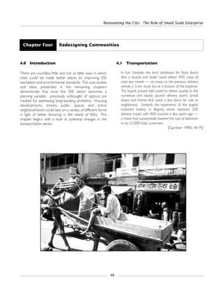 Reinventing the City: The Role of Small Scale Enterprise
49
4.0 Introduction
There are countless little and not so little ways in which
cities could be made better places by improving SSE
workplace and environmental standards. The case studies
and ideas presented in the remaining chapters
demonstrate that once the SSE sector becomes a
planning variable, previously unthought of options are
created for addressing long-standing problems. Housing
developments, streets, public spaces and entire
neighbourhoods could take on a variety of different forms
in light of better factoring in the needs of SSEs. This
chapter begins with a look at potential changes in the
transportation sector.
4.1 Transportation
In San Salvador, the local distributor for Pepsi found
that a bicycle and trailer could deliver 900 cases of
soda per month — as many as the previous delivery
vehicle, a 5-ton truck, but at a fraction of the expense.
The bicycle proved well suited to deliver quickly to the
numerous and closely spaced delivery points (small
shops and homes that stock a few items for sale to
neighbours). Similarly, the experience of the largest
industrial bakery in Bogotá, which replaced 200
delivery trucks with 800 tricycles a few years ago —
a move that substantially lowered the cost of deliveries
to its 22,000 daily customers.
[Gardner: 1998, 18-19]
Chapter Four Redesigning Communities
 
