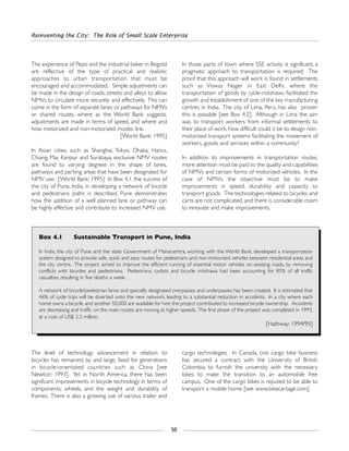 Reinventing the City: The Role of Small Scale Enterprise
50
The level of technology advancement in relation to
bicycles has remained, by and large, fixed for generations
in bicycle-orientated countries such as China [see
Newton: 1993]. Yet in North America, there has been
significant improvements in bicycle technology in terms of
components, wheels, and the weight and durability of
frames. There is also a growing use of various trailer and
cargo technologies. In Canada, one cargo bike business
has secured a contract with the University of British
Colombia to furnish the university with the necessary
bikes to make the transition to an automobile free
campus. One of the cargo bikes is reputed to be able to
transport a mobile home [see www.bikecartage.com].
The experience of Pepsi and the industrial baker in Bogotá
are reflective of the type of practical and realistic
approaches to urban transportation that must be
encouraged and accommodated. Simple adjustments can
be made in the design of roads, streets and alleys to allow
NMVs to circulate more securely and effectively. This can
come in the form of separate lanes or pathways for NMVs
or shared routes, where as the World Bank suggests,
adjustments are made in terms of speed, and where and
how motorized and non-motorized modes link.
[World Bank: 1995]
In Asian cities, such as Shanghai, Tokyo, Dhaka, Hanoi,
Chiang Mai, Kanpur and Surabaya, exclusive NMV routes
are found to varying degrees in the shape of lanes,
pathways and parking areas that have been designated for
NMV use. [World Bank: 1995] In Box 4.1, the success of
the city of Pune, India, in developing a network of bicycle
and pedestrians paths is described. Pune demonstrates
how the addition of a well planned lane or pathway can
be highly effective and contribute to increased NMV use.
In those parts of town where SSE activity is significant, a
pragmatic approach to transportation is required. The
proof that this approach will work is found in settlements
such as Viswas Nager in East Delhi, where the
transportation of goods by cycle-rickshaws facilitated the
growth and establishment of one of the key manufacturing
centres in India. The city of Lima, Peru, has also proven
this is possible [see Box 4.2]. Although in Lima the aim
was to transport workers from informal settlements to
their place of work, how difficult could it be to design non-
motorized transport systems facilitating the movement of
workers, goods and services within a community?
In addition to improvements in transportation routes,
more attention must be paid to the quality and capabilities
of NMVs and certain forms of motorized vehicles. In the
case of NMVs, the objective must be to make
improvements in speed, durability and capacity to
transport goods. The technologies related to bicycles and
carts are not complicated, and there is considerable room
to innovate and make improvements.
Box 4.1 Sustainable Transport in Pune, India
In India, the city of Pune and the state Government of Maharashtra, working with the World Bank, developed a transportation
system designed to provide safe, quick and easy routes for pedestrians and non-motorized vehicles between residential areas and
the city centre. The project aimed to improve the efficient running of essential motor vehicles on existing roads, by removing
conflicts with bicycles and pedestrians. Pedestrians, cyclists and bicycle rickshaws had been accounting for 85% of all traffic
casualties, resulting in five deaths a week.
A network of bicycle/pedestrian lanes and specially designated overpasses and underpasses has been created. It is estimated that
46% of cycle trips will be diverted onto the new network, leading to a substantial reduction in accidents. In a city where each
home owns a bicycle, and another 50,000 are available for hire, the project contributed to increased bicycle ownership. Accidents
are decreasing and traffic on the main routes are moving at higher speeds. The first phase of the project was completed in 1993,
at a cost of US$ 2.3 million.
[Hathway: 1994/95]
 