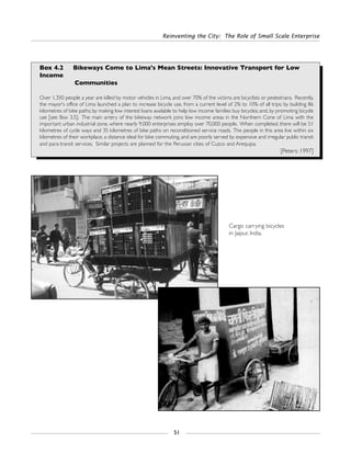 Reinventing the City: The Role of Small Scale Enterprise
51
Box 4.2 Bikeways Come to Lima's Mean Streets: Innovative Transport for Low
Income
Communities
Over 1,350 people a year are killed by motor vehicles in Lima, and over 70% of the victims are bicyclists or pedestrians. Recently,
the mayor's office of Lima launched a plan to increase bicycle use, from a current level of 2% to 10% of all trips: by building 86
kilometres of bike paths; by making low interest loans available to help low income families buy bicycles; and, by promoting bicycle
use [see Box 3.5]. The main artery of the bikeway network joins low income areas in the Northern Cone of Lima with the
important urban industrial zone, where nearly 9,000 enterprises employ over 70,000 people. When completed, there will be 51
kilometres of cycle ways and 35 kilometres of bike paths on reconditioned service roads. The people in this area live within six
kilometres of their workplace, a distance ideal for bike commuting, and are poorly served by expensive and irregular public transit
and para-transit services. Similar projects are planned for the Peruvian cities of Cuzco and Arequipa.
[Peters: 1997]
Cargo carrying bicycles
in Jaipur, India.
 