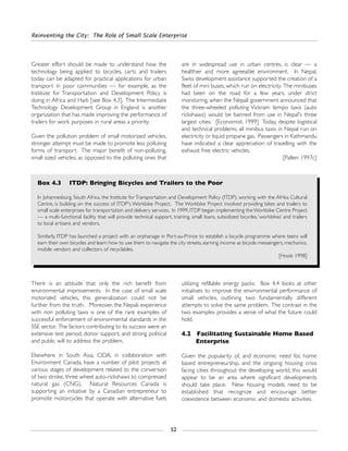 Reinventing the City: The Role of Small Scale Enterprise
52
There is an attitude that only the rich benefit from
environmental improvements. In the case of small scale
motorized vehicles, this generalization could not be
further from the truth. Moreover, the Nepali experience
with non polluting taxis is one of the rare examples of
successful enforcement of environmental standards in the
SSE sector. The factors contributing to its success were an
extensive test period, donor support, and strong political
and public will to address the problem.
Elsewhere in South Asia, CIDA, in collaboration with
Environment Canada, have a number of pilot projects at
various stages of development related to the conversion
of two stroke, three wheel auto-rickshaws to compressed
natural gas (CNG). Natural Resources Canada is
supporting an initiative by a Canadian entrepreneur to
promote motorcycles that operate with alternative fuels
utilizing refillable energy packs. Box 4.4 looks at other
initiatives to improve the environmental performance of
small vehicles, outlining two fundamentally different
attempts to solve the same problem. The contrast in the
two examples provides a sense of what the future could
hold.
4.2 Facilitating Sustainable Home Based
Enterprise
Given the popularity of, and economic need for, home
based entrepreneurship, and the ongoing housing crisis
facing cities throughout the developing world, this would
appear to be an area where significant developments
should take place. New housing models need to be
established that recognize and encourage better
coexistence between economic and domestic activities.
Greater effort should be made to understand how the
technology being applied to bicycles, carts and trailers
today can be adapted for practical applications for urban
transport in poor communities — for example, as the
Institute for Transportation and Development Policy is
doing in Africa and Haiti [see Box 4.3]. The Intermediate
Technology Development Group in England is another
organization that has made improving the performance of
trailers for work purposes in rural areas a priority.
Given the pollution problem of small motorized vehicles,
stronger attempt must be made to promote less polluting
forms of transport. The major benefit of non-polluting,
small sized vehicles, as opposed to the polluting ones that
are in widespread use in urban centres, is clear — a
healthier and more agreeable environment. In Nepal,
Swiss development assistance supported the creation of a
fleet of mini buses, which run on electricity. The minibuses
had been on the road for a few years, under strict
monitoring, when the Nepali government announced that
the three-wheeled polluting Vickram tempo taxis (auto
rickshaws) would be banned from use in Nepal's three
largest cities. [Economist: 1999] Today, despite logistical
and technical problems, all minibus taxis in Nepal run on
electricity or liquid propane gas. Passengers in Kathmandu
have indicated a clear appreciation of travelling with the
exhaust free electric vehicles.
[Pallen: 1997c]
Box 4.3 ITDP: Bringing Bicycles and Trailers to the Poor
In Johannesburg, South Africa, the Institute for Transportation and Development Policy (ITDP), working with the Afrika Cultural
Centre, is building on the success of ITDP's Workbike Project. The Workbike Project involved providing bikes and trailers to
small scale enterprises for transportation and delivery services. In 1999, ITDP began implementing the Workbike Centre Project
— a multi-functional facility that will provide technical support, training, small loans, subsidized bicycles, ‘workbikes’ and trailers
to local artisans and vendors.
Similarly, ITDP has launched a project with an orphanage in Port-au-Prince to establish a bicycle programme where teens will
earn their own bicycles and learn how to use them to navigate the city streets, earning income as bicycle messengers, mechanics,
mobile vendors and collectors of recyclables.
[Hook: 1998]
 