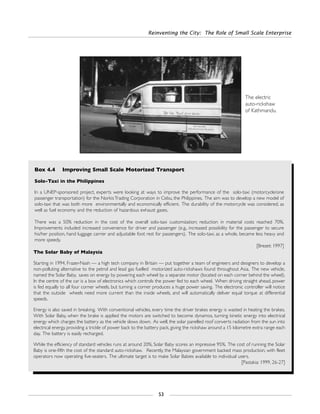 Reinventing the City: The Role of Small Scale Enterprise
53
Box 4.4 Improving Small Scale Motorized Transport
Solo-Taxi in the Philippines
In a UNEP-sponsored project, experts were looking at ways to improve the performance of the solo-taxi (motorcycle/one
passenger transportation) for the NorkisTrading Corporation in Cebu, the Philippines. The aim was to develop a new model of
solo-taxi that was both more environmentally and economically efficient. The durability of the motorcycle was considered, as
well as fuel economy and the reduction of hazardous exhaust gases.
There was a 50% reduction in the cost of the overall solo-taxi customization; reduction in material costs reached 70%.
Improvements included increased convenience for driver and passenger (e.g., increased possibility for the passenger to secure
his/her position, hand luggage carrier and adjustable foot rest for passengers). The solo-taxi, as a whole, became less heavy and
more speedy.
[Brezet: 1997]
The Solar Baby of Malaysia
Starting in 1994, Frazer-Nash — a high tech company in Britain — put together a team of engineers and designers to develop a
non-polluting alternative to the petrol and lead gas fuelled motorized auto-rickshaws found throughout Asia. The new vehicle,
named the Solar Baby, saves on energy by powering each wheel by a separate motor (located on each corner behind the wheel).
In the centre of the car is a box of electronics which controls the power fed to each wheel. When driving straight ahead, power
is fed equally to all four corner wheels, but turning a corner produces a huge power saving. The electronic controller will notice
that the outside wheels need more current than the inside wheels, and will automatically deliver equal torque at differential
speeds.
Energy is also saved in breaking. With conventional vehicles, every time the driver brakes energy is wasted in heating the brakes.
With Solar Baby, when the brake is applied the motors are switched to become dynamos, turning kinetic energy into electrical
energy which charges the battery as the vehicle slows down. As well, the solar panelled roof converts radiation from the sun into
electrical energy, providing a trickle of power back to the battery pack, giving the rickshaw around a 15 kilometre extra range each
day. The battery is easily recharged.
While the efficiency of standard vehicles runs at around 20%, Solar Baby scores an impressive 95%. The cost of running the Solar
Baby is one-fifth the cost of the standard auto-rickshaw. Recently, the Malaysian government backed mass production, with fleet
operators now operating five-seaters. The ultimate target is to make Solar Babies available to individual users.
[Pastakia: 1999, 26-27]
The electric
auto-rickshaw
of Kathmandu.
 