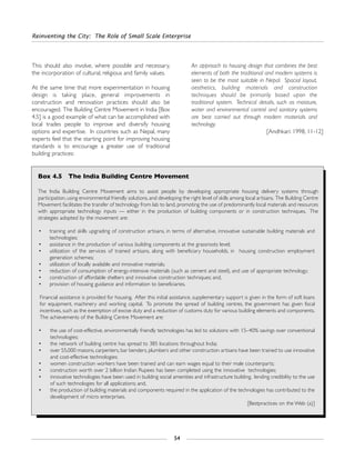 Reinventing the City: The Role of Small Scale Enterprise
54
This should also involve, where possible and necessary,
the incorporation of cultural, religious and family values.
At the same time that more experimentation in housing
design is taking place, general improvements in
construction and renovation practices should also be
encouraged. The Building Centre Movement in India [Box
4.5] is a good example of what can be accomplished with
local trades people to improve and diversify housing
options and expertise. In countries such as Nepal, many
experts feel that the starting point for improving housing
standards is to encourage a greater use of traditional
building practices:
An approach to housing design that combines the best
elements of both the traditional and modern systems is
seen to be the most suitable in Nepal. Spacial layout,
aesthetics, building materials and construction
techniques should be primarily based upon the
traditional system. Technical details, such as moisture,
water and environmental control and sanitary systems
are best carried out through modern materials and
technology.
[Andhkari: 1998, 11-12]
Box 4.5 The India Building Centre Movement
The India Building Centre Movement aims to assist people by developing appropriate housing delivery systems through
participation, using environmental friendly solutions, and developing the right level of skills among local artisans. The Building Centre
Movement facilitates the transfer of technology from lab to land, promoting the use of predominantly local materials and resources
with appropriate technology inputs — either in the production of building components or in construction techniques. The
strategies adopted by the movement are:
• training and skills upgrading of construction artisans, in terms of alternative, innovative sustainable building materials and
technologies;
• assistance in the production of various building components at the grassroots level;
• utilization of the services of trained artisans, along with beneficiary households, in housing construction employment
generation schemes;
• utilization of locally available and innovative materials;
• reduction of consumption of energy-intensive materials (such as cement and steel), and use of appropriate technology;
• construction of affordable shelters and innovative construction techniques; and,
• provision of housing guidance and information to beneficiaries.
Financial assistance is provided for housing. After this initial assistance, supplementary support is given in the form of soft loans
for equipment, machinery and working capital. To promote the spread of building centres, the government has given fiscal
incentives, such as the exemption of excise duty and a reduction of customs duty for various building elements and components.
The achievements of the Building Centre Movement are:
• the use of cost-effective, environmentally friendly technologies has led to solutions with 15–40% savings over conventional
technologies;
• the network of building centre has spread to 385 locations throughout India;
• over 55,000 masons, carpenters, bar benders, plumbers and other construction artisans have been trained to use innovative
and cost-effective technologies;
• women construction workers have been trained and can earn wages equal to their male counterparts;
• construction worth over 2 billion Indian Rupees has been completed using the innovative technologies;
• innovative technologies have been used in building social amenities and infrastructure building, lending credibility to the use
of such technologies for all applications; and,
• the production of building materials and components required in the application of the technologies has contributed to the
development of micro enterprises.
[Bestpractices on the Web (a)]
 