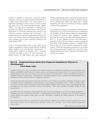 Reinventing the City: The Role of Small Scale Enterprise
55
Similarly in Pakistan, a movement is afoot to reclaim
traditional architectural practices that lend themselves to
a better living environment. The ‘wind catcher’ is a
traditional technology, formerly found in Karachi homes,
that draws wind in to cool overheated houses. [Pallen:
1999] The Aga Khan Foundation in Islamabad has
launched the Building and Construction Improvements
Programme to promote traditional best practices and
improved building materials and techniques. The
programme aims to build and retrofit homes to better suit
them to the climatic extremes of Pakistan, and to eliminate
other problems such as poor ventilation. [Nienhuys and
Saeed Shaikh: 1999]
In terms of housing design, there would appear to be
endless possibilities of coming up with different models to
better integrate work and domestic requirements. A
starting point would be to examine what is presently
occurring informally, in terms of home renovation to
retrofit homes for HBE activity and other purposes.
Trends should emerge within individual communities that
can be studied and possibly enhanced. It would be a good
start to develop new models that reflect what is actually
happening, since informal retrofitting of homes is guided
by realism and pragmatism.
The handloomer weavers in Kancheeprum, India, [see Box
4.6] provide a very practical example of how, in addressing
the problems of home based enterprises, opportunities
are created to address other problems. Another
illustration from India is the case of the basket weavers in
Box 4.7. A very different scenario from Venezuela is
presented in Box 4.8; this initiative is a good example of
how some of the elements outlined in Chapter Three,
such as the use of micro finance, contribute to project
success. While the Venezuelan example did not benefit
from strong government support, the cases from India
highlight the important role a supportive and flexible local
government can play.
Box 4.6 Integrated House-Work Area Project for Handloomer Weavers in
Kancheeprum,
Tamil Nadu, India
Handloom weaving is the main source of income for many Kancheeprum households. The handloom weavers undertake various
tedious tasks related to obtaining the yarn, dyeing it, reeling it, and weaving various textile products. Their quality and productivity
depends greatly on the living and working environment, the nature of materials used for walls and roofing, and the location of
ventilation and light in working areas. Local authorities and financing institutions did not recognize home based handlooming as
a legitimate economic activity carried out in legitimate workplaces.
The Housing and Urban Development Corporation (HUDCO) and the Ministry of Handloom andTextiles developed a project
to integrate economic development and improvements in living standards for handloom weavers. Based on families needs, a
house-cum-workshed scheme was launched which led to a design to integrate house and work space. A participative approach
was followed by the weaver households, architects and engineers. Loans were provided to handloom families to make
improvements.
In 20,000 houses, the combination of employment generation, economic development and conducive habitat development —
integrated at the level of house and community — is demonstrating positive results. In support of the new homes, improved
sanitary facilities and potable drinking water have also contributed to bettering the health conditions of the people in
Kancheepuram.
This model has proved to be very successful and is being replicated in different parts of India, not only for weavers, but for other
home based workers such as beedi-workers, sericulture workers and coir-reelers (i.e., by their respective government
departments).
[Best Practices on the Web: 1998]
 