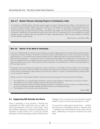 Reinventing the City: The Role of Small Scale Enterprise
56
4.3 Supporting SSE Outside the Home
There is potentially as much promise in devising new
arrangements for SSEs outside the home as within. To
date, experimentation in this area is very limited. There
are examples of attempts to improve the organization and
cleanliness of open markets, such as what was recently
attempted in the Andravoahangy market of Antananarivo,
Madagascar. This is important, but more profound changes
related to street and community planning are in order.
To ensure that created spatial environments — whether
they be found in marketplaces, streets or industrial parks
— facilitates small scale enterprise, certain steps must be
taken. Depending on the type of enterprise, this could
mean:
Box 4.7 Basket Weavers Housing Project in Coimbatore, India
In Coimbatore, a HUDCO project with basket weavers sought to improve working and living conditions. The project's aim was
to provide compact and efficient designs with minimum shelter and working space for the weavers, while causing the least socio-
economic disruption through onsite rehabilitation. The project was a low rise, high density development. Thirty-nine
experimental housing units, demonstrating innovative, cost effective technologies, were combined with 76 conventional housing
components. Beneficiaries were provided with open spaces within units (i.e., verandas/terraces) to accommodate the activities
of basket weaving. In addition, lofts were provided for storage of materials/products. Space was also provided for marketing
activities related to basket weaving.
[Best Practices on the Web: 1998a]
Box 4.8 Barrio 19 de Abril in Venezuela
In the town of Barquisimeto in the state of Lara,Venezuela, a successful multidimensional home based enterprise projet has been
underway for two years. The Barrio 19 de Abril is a community of about 2,500 families, many of whom are very poor. The project,
supported by the La Universidad Central Lisandro Alvarado (UCLA), collaborating with the Community Production Unit — the
lead community organization — promotes the notion of productive housing, calling for the replacement of sub standard homes
with more suitable ones that can integrate economic productive activity. The housing units are designed to permit expansion in
stages, as family size and economic activity expands. Another component is the implementation of a technical training programme
for home based workers.
The families chosen to participate are amongst the poorest in the Barrio. Forty families have been involved in the initial stages
to build their new homes. Another 50 families have expressed their interest and commitment to participate in the second stage.
A loan scheme was developed to allow families to pay for the cost of labour. A number of international NGOs underwrote the
cost of construction materials.
Despite a number of initial obstacles, related to financing and government support, the project achieved the following:
1. The development of a successful highly participatory community self-management model driven by community members.
2. The creation of artisan worker associations from the informal and formal sectors.
3. Technical innovations have been introduced allowing optimization of traditional construction systems, and making extensive
use of environmentally sustainable materials, traditional architecture and building techniques.
4. The development of community waste recycling systems.
[López: 2000]
 