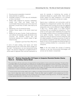 Reinventing the City: The Role of Small Scale Enterprise
57
1. Ensuring access to population movement.
2. Close proximity to suppliers.
3. Accessible transport to work sites and wholesalers
on foot or by bicycle.
4. Streets made congenial for economic exploitation,
notably main roads and feeder roads. To
accommodate these functions and at the same time
guarantee a smooth flow of traffic, roads need to be
wide.
5. Maintaining a mix of commercial activity.
6. Outdoor activity relates to the activity inside local
shops.
7. Respect for the type of activity. Small manufacturers
and craftsmen, for example, usually sell directly to the
consumer, and therefore require sites with
commercial potential (i.e., markets instead of light
industrial area).
[Adapted in part from Post: 1996, 34-41]
In terms of street vending, road layouts and street
widening would be two critical areas where changes can
be made. If entrepreneurs can see improvements being
made in the physical configuration of neighbourhoods, it
will be easier to approach them and their associations to
assist, for example, in monitoring the number of
enterprises allowed on a specific street. There could be
further support for other endeavours if, for example,
improved water and sanitation services are in place.
Special areas in settlements and communities could be
designated for entrepreneurial activities that cannot be
accommodated within housing units (as per the suggested
proposal for a low income settlement in Egypt, highlighted
in Box 4.11). Another option is to create common
workshops that are controlled by entrepreneurs. This is
similar to work spaces within residential units, except that
the strategy would be to focus on providing workshops to
serve specific industries. Common workshops would
respect the scale and nature of common enterprises, with
the added possibility of creating economies of scales for
the purchase of equipment and other productive inputs.
Boxes 4.9 and 4.10 are examples from Brazil and Benin of
common workshop facilities for a cross-section of small
enterprises.
Note: In the next chapter, the concept of clustering
industries, to see how environmental technologies and
services can be shared, is re-examined.
Box 4.9 Mutirao Housing Bee 50 Project in Conjunto Marechal Rondon Shanty
Town in Fortaleza, Ceara, Brazil
This project began with the construction of a large shed for training residents in home construction techniques. This led to three
more sheds used by community-based micro enterprises for manufacturing and selling ferro-cement, stone blocks and bathroom
fixtures. Subsequent discussions with community members led to the development of two model homes using material
produced by local micro enterprises. Land was donated by the Fortaleza City government, which also provided the necessary
infrastructure. To date, 52 previously homeless families have been provided shelter.
A 10-store business area has been added, which in addition to providing commercial services, generates rental income that goes
into a fund to repay loans used to start the project. Money has been raised to establish a micro industrial park for such
businesses as metalworking, carpentry, and the manufacturing of house slippers, school bags and toys. The Rondon experience
is being repeated elsewhere in Fortaleza and the rest of the state.
[GRET: 1999]
 