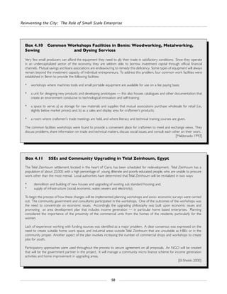 Reinventing the City: The Role of Small Scale Enterprise
58
Box 4.10 Common Workshops Facilities in Benin: Woodworking, Metalworking,
Sewing and Dyeing Services
Very few small producers can afford the equipment they need to ply their trade in satisfactory conditions. Since they operate
in an undercapitalized sector of the economy, they are seldom able to borrow investment capital through official financial
channels. Mutual savings and loans associations are endeavouring to remedy this deficiency. Some types of equipment will always
remain beyond the investment capacity of individual entrepreneurs. To address this problem, four common work facilities were
established in Benin to provide the following facilities:
* workshops where machines tools and small portable equipment are available for use on a fee paying basis;
* a unit for designing new products and developing prototypes — this also houses catalogues and other documentation that
create an environment conducive to technological innovation and self-training;
* a space to serve: a) as storage for raw materials and supplies that mutual associations purchase wholesale for retail (i.e.,
slightly below market prices); and, b) as a sales and display area for craftsmen's products;
* a room where craftsmen's trade meetings are held, and where literacy and technical training courses are given.
The common facilities workshops were found to provide a convenient place for craftsmen to meet and exchange views. They
discuss problems, share information on trade and technical matters, discuss social issues, and consult each other on their work.
[Maldonado: 1993]
Box 4.11 SSEs and Community Upgrading in Telal Zeinhoum, Egypt
The Telal Zeinhoum settlement, located in the heart of Cairo, has been scheduled for redevelopment. Telal Zeinhoum has a
population of about 20,000, with a high percentage of young, illiterate and poorly educated people, who are unable to procure
work other than the most menial. Local authorities have determined that Telal Zeinhoum will be revitalized in two ways:
* demolition and building of new houses and upgrading of existing sub standard housing; and,
* supply of infrastructure (social, economic, water, sewers and electricity).
To begin the process of how these changes will be implemented, planning workshops and socio- economic surveys were carried
out. The community, government and consultants participated in the workshops. One of the outcomes of the workshops was
the need to concentrate on economic issues. Accordingly, the upgrading philosophy was built upon economic issues and
promoting an area development plan that includes income generation — in particular home based enterprises. Planning
considered the importance of the proximity of the commercial units from the homes of the residents, particularly for the
women.
Lack of experience working with funding sources was identified as a major problem. A clear consensus was expressed on the
need to create suitable home work space, and industrial areas outside Telal Zeinhoum that are unsuitable as HBEs or in the
community proper. Another aspect of the plan involves increasing the number of commercial shops and workshops to create
jobs for youth.
Participatory approaches were used throughout the process to secure agreement on all proposals. An NGO will be created
that will be the government partner in the project. It will manage a community micro finance scheme for income generation
activities and home improvement in upgrading areas.
[El-Sheikk: 2000]
 