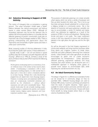 4.4 Selective Greening in Support of SSE
Activity
The notion of managing cities as ecosystems is gaining
ground. The urban ecosystem model seeks a better
balance between the natural environment and built-up
spaces in urban centres. [Stren: 1994] Although an
ecosystems approach may not be the optimum way to
address SSE environmental problems, it is possible that the
selective greening of poorer communities could play an
important role in local strategies related to SSEs. There is
growing understanding and appreciation about the
importance and functionality of green spaces and trees in
urban poor communities.
Bhatt, reviewing studies of informal settlements in India,
found that the "public open spaces in these settlements —
... typically small in scale — are rich and diverse in spatial
qualities, lively, full of activities and well integrated with the
housing." [Bhatt et al.: 1990, 4] Similarly, a study of the
slums of Indore, India, by the CMCH reached the following
conclusion:
At first glance, landscaping seems an extraneous, if not
an irrelevant issue in the context of low income urban
shelter. If landscaping is considered a frill in most
conventional building projects, it is little wonder that it
plays such a minor role in what is mistakenly referred
to as basic housing. Perhaps this is why tree-planting
programmes are absent from most (housing) projects.
However, in existing slums and unplanned settlements,
trees are conspicuously maintained, protected and
planted by the inhabitants — without official
assistance, and with some considerable labour. Trees
provide shade, play the role of public buildings, public
gathering place, a substitute for porches and covered
outdoor spaces, religious space, classroom, and have
important aesthetic value.
[Rybczynski et al.: 1994, 43]
The purpose of selectively greening is to create versatile
urban spaces, which can serve a variety of purposes and
free up other locations for other uses. This is not to say
that trees and grass should substitute for a school room,
a religious temple or a community centre. Yet, in the
absence of resources and space, greening is possibly one
way to accommodate a variety of interests and needs,
which may otherwise be neglected as a result of the
presence of SSEs in homes and elsewhere. Planting trees,
shrubs and grass is not costly. The major investment
comes in the time required to ensure that everything is
planted in the right place, the right way and for the right
reason.
As will be discussed in the final chapter, engineered or
constructed wetlands and ‘living machine’ processes utilize
living plants and irrigation systems to break down
chemicals and other pollutants stemming from industrial
activity. Urban forestry and urban agriculture can also be
encouraged to green and to create economic
opportunities for entrepreneurs. Urban agriculture,
selected greening, engineered wetlands and living
machines, and urban forestry can all become part of a
multifaceted approach in reshaping urban spaces to
provide more options to accommodate SSEs, while
improving the overall environment of a city.
4.5 An Ideal Community Design
The design in Figure 4.5.1 is offered as an example of what
can be strived for in community design on how to
assimilate SSEs. Different housing designs are used to
facilitate HBE activity. Common workshops are present to
meet the needs of specific industries. Open space is
available for street vendors and kiosks and bike lanes, join
the different sectors of the community. Houses with store
fronts benefit by being located where there is a high
volume of pedestrian traffic.
Reinventing the City: The Role of Small Scale Enterprise
59
 
