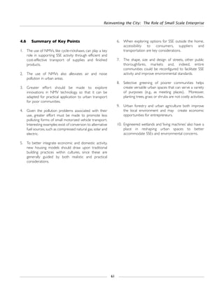 4.6 Summary of Key Points
1. The use of NMVs, like cycle-rickshaws, can play a key
role in supporting SSE activity through efficient and
cost-effective transport of supplies and finished
products.
2. The use of NMVs also alleviates air and noise
pollution in urban areas.
3. Greater effort should be made to explore
innovations in NMV technology, so that it can be
adapted for practical application to urban transport
for poor communities.
4. Given the pollution problems associated with their
use, greater effort must be made to promote less
polluting forms of small motorized vehicle transport.
Interesting examples exist of conversion to alternative
fuel sources, such as compressed natural gas, solar and
electric.
5. To better integrate economic and domestic activity,
new housing models should draw upon traditional
building practices within cultures, since these are
generally guided by both realistic and practical
considerations.
6. When exploring options for SSE outside the home,
accessibility to consumers, suppliers and
transportation are key considerations.
7. The shape, size and design of streets, other public
thoroughfares, markets and, indeed, entire
communities could be reconfigured to facilitate SSE
activity and improve environmental standards.
8. Selective greening of poorer communities helps
create versatile urban spaces that can serve a variety
of purposes (e.g., as meeting places). Moreover,
planting trees, grass or shrubs are not costly activities.
9. Urban forestry and urban agriculture both improve
the local environment and may create economic
opportunities for entrepreneurs.
10. Engineered wetlands and ‘living machines’ also have a
place in reshaping urban spaces to better
accommodate SSEs and environmental concerns.
Reinventing the City: The Role of Small Scale Enterprise
61
 