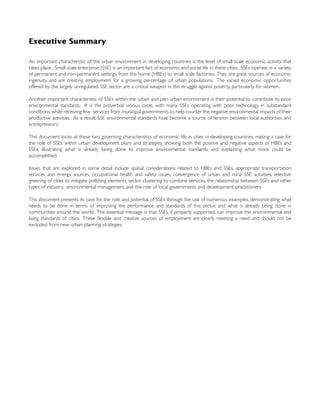 Executive Summary
An important characteristic of the urban environment in developing countries is the level of small scale economic activity that
takes place. Small scale enterprise (SSE) is an important fact of economic and social life in these cities. SSEs operate in a variety
of permanent and non-permanent settings, from the home (HBEs) to small scale factories. They are great sources of economic
ingenuity, and are creating employment for a growing percentage of urban populations. The varied economic opportunities
offered by the largely unregulated SSE sector are a critical weapon in the struggle against poverty, particularly for women.
Another important characteristic of SSEs within the urban and peri-urban environment is their potential to contribute to poor
environmental standards. It is the proverbial vicious circle, with many SSEs operating with poor technology in substandard
conditions, while receiving few services from municipal governments to help counter the negative environmental impacts of their
productive activities. As a result, SSE environmental standards have become a source of tension between local authorities and
entrepreneurs.
This document looks at these two governing characteristics of economic life in cities in developing countries, making a case for
the role of SSEs within urban development plans and strategies, showing both the positive and negative aspects of HBEs and
SSEs, illustrating what is already being done to improve environmental standards, and explaining what more could be
accomplished.
Issues that are explored in some detail include spatial considerations related to HBEs and SSEs, appropriate transportation
services and energy sources, occupational health and safety issues, convergence of urban and rural SSE activities, selective
greening of cities to mitigate polluting elements, sector clustering to combine services, the relationship between SSEs and other
types of industry, environmental management, and the role of local governments and development practitioners.
This document presents its case for the role and potential of SSEs through the use of numerous examples, demonstrating what
needs to be done in terms of improving the performance and standards of this sector, and what is already being done in
communities around the world. The essential message is that SSEs, if properly supported, can improve the environmental and
living standards of cities. These flexible and creative sources of employment are clearly meeting a need and should not be
excluded from new urban planning strategies.
 