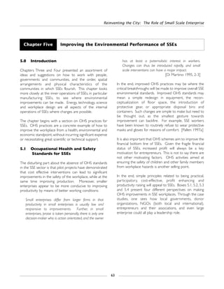Reinventing the City: The Role of Small Scale Enterprise
63
5.0 Introduction
Chapters Three and Four presented an assortment of
ideas and suggestions on how to work with people,
governments and communities, and the order, spatial
arrangements and physical characteristics of the
communities in which SSEs flourish. This chapter looks
more closely at the inner operations of SSEs, in particular
manufacturing SSEs, to see where environmental
improvements can be made. Energy, technology, science
and workplace design are all aspects of the internal
operations of SSEs where changes are possible.
The chapter begins with a section on OHS practices for
SSEs. OHS practices are a concrete example of how to
improve the workplace from a health, environmental and
economic standpoint, without incurring significant expense
or necessitating great scientific or technical support.
5.1 Occupational Health and Safety
Standards for SSEs
The disturbing part about the absence of OHS standards
in the SSE sector is that pilot projects have demonstrated
that cost effective interventions can lead to significant
improvements in the safety of the workplace, while at the
same time improving production. Moreover, smaller
enterprises appear to be more conducive to improving
productivity by means of better working conditions:
Small enterprises differ from larger firms in that
productivity in small enterprises is usually low and
responsive to improvements. Further, in small
enterprises, praise is taken personally, there is only one
decision-maker who is action orientated, and the owner
has at least a paternalistic interest in workers.
Changes can thus be introduced rapidly, and small
scale interventions can have a major impact.
[Di Martino: 1995, 2-3]
In the end, improved OHS practices may be where the
critical breakthroughs will be made to improve overall SSE
environmental standards. Improved OHS standards may
mean a simple redesign in equipment, the recon-
ceptualization of floor space, the introduction of
protective gear, or appropriate disposal bins and
containers. Such changes are simple to make but need to
be thought out, as the smallest gesture towards
improvement can backfire. For example, SSE workers
have been known to routinely refuse to wear protective
masks and gloves for reasons of comfort. [Pallen: 1997a]
It is also important that OHS schemes aim to improve the
financial bottom line of SSEs. Given the fragile financial
status of SSEs, increased profit will always be a key
motivation for entrepreneurs. This is not to say there are
not other motivating factors. OHS activities aimed at
ensuring the safety of children and other family members
from workplace hazards is another selling point.
In the end, simple principles related to being practical,
participatory, cost-effective, profit enhancing and
productivity raising will appeal to SSEs. Boxes 5.1, 5.2, 5.3
and 5.4 present four different perspectives on making
OHS improvements in SSE workplaces. Through the case
studies, one sees how local governments, donor
organizations, NGOs (both local and international),
entrepreneurs and their associations, and even large
enterprise could all play a leadership role.
Chapter Five Improving the Environmental Performance of SSEs
 