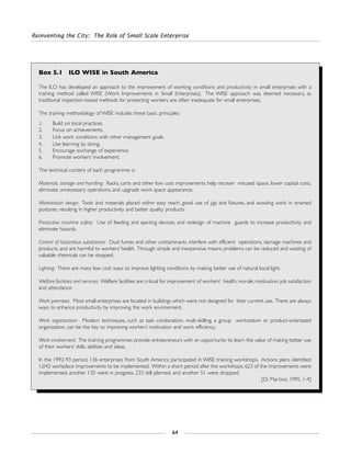 Reinventing the City: The Role of Small Scale Enterprise
64
Box 5.1 ILO WISE in South America
The ILO has developed an approach to the improvement of working conditions and productivity in small enterprises with a
training method called WISE (Work Improvements in Small Enterprises). The WISE approach was deemed necessary, as
traditional inspection-based methods for protecting workers are often inadequate for small enterprises.
The training methodology of WISE includes these basic principles:
1. Build on local practices.
2. Focus on achievements.
3. Link work conditions with other management goals.
4. Use learning by doing.
5. Encourage exchange of experience.
6. Promote workers’ involvement.
The technical content of each programme is:
Materials, storage and handling: Racks, carts and other low cost improvements help recover misused space, lower capital costs,
eliminate unnecessary operations, and upgrade work space appearance.
Workstation design: Tools and materials placed within easy reach, good use of jigs and fixtures, and avoiding work in strained
postures, resulting in higher productivity and better quality products.
Productive machine safety: Use of feeding and ejecting devices, and redesign of machine guards to increase productivity and
eliminate hazards.
Control of hazardous substances: Dust fumes and other contaminants interfere with efficient operations, damage machines and
products, and are harmful to workers’ health. Through simple and inexpensive means, problems can be reduced and wasting of
valuable chemicals can be stopped.
Lighting: There are many low cost ways to improve lighting conditions by making better use of natural local light.
Welfare facilities and services: Welfare facilities are critical for improvement of workers’ health, morale, motivation, job satisfaction
and attendance.
Work premises: Most small enterprises are located in buildings which were not designed for their current use. There are always
ways to enhance productivity by improving the work environment.
Work organization: Modern techniques, such as task combination, multi-skilling, a group workstation or product-orientated
organization, can be the key to improving workers’ motivation and work efficiency.
Work involvement: The training programmes provide entrepreneurs with an opportunity to learn the value of making better use
of their workers’ skills, abilities and ideas.
In the 1992-93 period, 136 enterprises from South America participated in WISE training workshops. Actions plans identified
1,042 workplace improvements to be implemented. Within a short period after the workshops, 623 of the improvements were
implemented, another 135 were in progress, 233 still planned, and another 51 were dropped.
[Di Martino: 1995, 1-4]
 