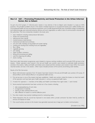 Reinventing the City: The Role of Small Scale Enterprise
65
Box 5.2 ILO — Promoting Productivity and Social Protection in the Urban Informal
Sector, Dar es Salaam
As part of an ILO project, 11 informal sector clusters in two districts in Dar es Salaam were included in a study on OHS
practices. The prevalent problems found in the clusters included: exposure to occupational hazards, poor welfare facilities, lack
of occupational health services and protective equipment, use of unsafe equipment/tools, poor workstation design, housekeeping
and material storage, poor personal protective devices and work organization, as well as a lack of communication channels with
the authorities. The micro enterprises included in the study were:
• basic metalwork including metal products fabrication;
• timber and woodworking;
• tailoring and shoe making;
• market products retail business;
• mechanical and electrical workshops;
• arts and crafts, including carving, basket and carpet making;
• cooking and vending food, including fruits and vegetables;
• flour milling;
• vegetable growing;
• yarn dyeing;
• repair of plastic containers;
• fishing, fish processing and selling;
• used tire engraving and selling;
• stone crushing.
Short-term pilot intervention programmes were initiated to improve working conditions and to provide OHS services to the
clusters. Cluster operators were trained in first aid, and health care workers were trained to undertake health promotion
activities in the clusters. Safety and health committees were created and their members were trained in basic OHS. City council
resumed sanitary services in the clusters. Other inputs included provision of first aid kits and drinking water facilities.
Results of the Pilot Intervention
1. Eleven informal sector operators from 10 clusters have been trained in first aid, and 28 health care workers (10 nurses, 10
clinical officers and 8 medical officers) in occupational health services.
2. First aid services in nine of the clusters had been established. Health care workers visited the clusters to check the health
of the operators and have been given health education in various occupational health topics.
3. A total of 61 operators — members of the Safety and Health Committees from eight trades — were trained.
4. Some practical improvements have been carried out in four clusters, including:
• daily sweeping/cleaning of work sites;
• arrangements of materials;
• wearing of clean clothes/uniforms: and,
• daily collection of waste to a central collection point.
5. Five other clusters have started mobilizing funds for maintaining toilets.
6. Waste disposal by the city council has improved in one cluster, while a private contractor has been hired by another to
remove and dispose of waste.
7. City council sanitary services to the clusters have generally improved, due in large part to better communication.
[Forastieri et al.: 1996]
 