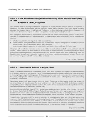 Reinventing the City: The Role of Small Scale Enterprise
66
Box 5.3 CIDA Awareness Raising for Environmentally Sound Practices in Recycling
of Used
Batteries in Dhaka, Bangladesh
Since the early 1960s, the recycling of old batteries has grown as an income generating activity in the slums of major cities in
Bangladesh. In a typical battery recycling operation, dismantling includes opening the battery casing, taking out the lead-oxide
plates and separators, and draining the sulphuric acid. The batteries are then rebuilt using new leads, plates and separators, and
sulphuric acid. Environmental impacts are soil and water pollution from drainage of used sulphuric acid.
Initial investigations revealed significant environmental and health risks with present battery recycling practices. For this reason,
CIDA and the Integrated Health and Development Centre in Dhaka decided to launch a pilot project with the following broad
objectives:
• to further analyze battery recycling activity and its associated risks;
• to raise awareness among the different actors, including the enforcement and policy making agencies, about the occupational
hazards of battery recycling activities and relevant policy formulation.
• to demonstrate mitigation measures to carry out recycling activities in environmentally and OHS sound ways.
The project calls for collecting information on key issues and the views of workers, specifically women, adolescent girls and
children. Chemical analysis of the blood samples will be done under the project with respect to indicators on health and relative
environmental hazardous/toxic levels. Three hundred workers from two study areas in Dhaka will be involved in the study. The
Bangladesh Used Battery Breakers Association is expected to be involved in a subsequent awareness campaign. Twenty-three
day awareness raising sessions for 300 workers will be conducted.
[CIDA: 1997 and Child: 1998]
Box 5.4 The Brassware Workers of Aligrah, India
Aligarh is a small town situated around 180 kilometres south of New Delhi in the state of Uttar Pradesh. The brassware industry
is the dominant feature of the local economy. Much of the brassware industry is home based, involved in the production process
in the casting, filing, grinding and polishing stages. OHS standards are non-existent, with workers operating in close proximity to
fire furnaces, handling molten metal and scorching hot casted products. Casting is also a polluting activity where acidic washing
of materials is commonplace.
Nevertheless, workers rarely wear protective clothing or shoes. Children can be found playing around the furnace and
sometimes helping with secondary tasks. The risk of accidents is very high. There are other OHS standard issues related to
cramped, filthy, cluttered and poorly ventilated conditions. The work is done on a contractual basis with large local companies,
who take no responsibility for the workers’ and family safety.
International Resources for Fairer Trade (IRFT) is a Bombay-based development agency dedicated to fair trade, and a partner of
the UK-based charity,Traidcraft. IRFT, working with Prashant Enterprises which is one of the large companies contracting home
based brassware workers in the area, developed a medical benefits and health and safety equipment programme for workers.
However, the OHS activities were met with indifference on the part of workers, who refused to wear protective equipment.
This led Prashant Enterprises and IRFT to decide to experiment, by providing a casting facility with a 50-furnace capacity and a
requirement that all Prashant contract casters use the casting house to work. The casting house is well ventilated, well illuminated
and has sufficient space between furnaces. Children are not allowed into the facility. Casters could choose to work at any time
they pleased, and protective clothing is provided and inspected.Today 10 furnaces are operational and long-term international
contracts have been won with foreign companies, largely a result of the improvements made in OHS standards.
[Singh and Kowale: 2000]
 