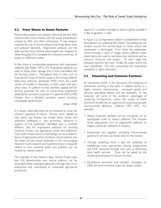 Reinventing the City: The Role of Small Scale Enterprise
67
5.2 From Waste to Green Pastures
Recent pilot projects and research demonstrate that SSEs
could be even more creative with the waste and pollution
created by SSEs and other enterprises. A key weapon
could be the use of natural systems that break down toxic
and pollutant elements. ‘Engineered wetlands’ and the
aptly named ‘living machine technologies’ are designed to
utilize living plants to complete the chemical conversion of
waste to inoffensive matter.
In Asia, there is considerable experience with engineered
wetlands [see Pallen: 1997a, 47]. Engineered wetlands are
used to break down sewage that is then channelled into
fish farming systems. Throughout Asia, in cities such as
Calcutta, the reuse of human waste in fish farming systems
dates back centuries. [Edwards: 1992] There are a wide
variety of models in operation, in both urban and peri-
urban areas. In addition to their aesthetic appeal and fish
farming potential, the cost of constructing engineered
wetlands for sanitation purposes is in general 25% to 40%
cheaper than a standard sanitation system providing
comparable performance.
[Weil: 1998]
It is always surprising what can be achieved by using the
inherent capacities of nature. Pioneer work related to
how plants and flowers can render heavy metals and
pollutants inoffensive is very promising. Research in
support of this publication identified over a hundred
different uses for engineered wetlands for treating
industrial, human and agricultural waste and pollutants.
That costly infrastructure or technology can be avoided in
favour of approaches which introduce natural systems into
the urban and peri-urban landscape is very encouraging.
However, more research and experimentation is required
related to how industrial waste and pollution can be
treated by natural systems.
The example of the Monfort Boys School Project [see
box 5.5] demonstrates how source pollution can be
eliminated, while creating employment through new micro
enterprises and contributing to sustainable agricultural
production.
Figure 5.2 is another example of what could be possible if
a litle imagination is used.
In Figure 5.2, an engineered wetland is established to treat
the pollution of a polluting SSE cluster. The enterprises are
located around the central body of water where the
wastewater is discharged. From there the wastewater
moves through a serie of stages where different water
based plants are used to neutralize toxic elements such as
mercury, chronium and arsenic. At each stage, the
polutants become less toxic. Finally, the water enters the
river unpolluted. The area surrounding the engineered
wasteland is highly urbanized.
5.3 Clustering and Common Facilities
As mentioned earlier in this document, the clustering of
enterprises working in the same or related sectors is a
highly common phenomenon. Improved goods and
services, specialized labour, and the availability of raw
materials, are some of the economic advantages of
clustering. Furthermore, within the scope of these
economic benefits lies an opportunity to promote greater
environmental efficiency. [Werna: 1997, 397] For
example:
• Waste treatment facilities can be introduced on an
appropriate scale to reduce pollution. This includes
novel approaches, such as engineered wetlands to
target a particular pollutant or industry.
• Enterprises and suppliers providing environmental
goods and services can locate close to the clusters.
• Through clustering, there is also the possibility of
establishing more appropriate training programmes
and OHS resources through such acts as reinforcing
local health services. Dues can be payed by the
clustering enterprises to ensure services.
• Educational awareness and outreach campaigns on
OHS and environmental issues can target clusters.
 