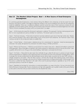Reinventing the City: The Role of Small Scale Enterprise
69
Box 5.5 The Monfort School Project: Beer — A New Source of Small Enterprise
Development
In a promising agricultural experiment, a boy's school is linking five different micro enterprises so that the waste from each
becomes a key input to another. The sludge of a large Fijian brewery is the source of pollution from which five new enterprises
would be established. What was a troublesome pollutant would be turned into crops of fresh mushrooms, chickens, fish and
vegetables, and fuel for electric power. Working with the Monfort Boys School for orphaned and disadvantaged boys, the United
Nations University developed this project, which can be described in six stages:
Stage 1: At the brewery, the waste from the brewer's spent grain is collected. The waste grain had been destroying local marine
life. It is now recuperated and used as a fertilizer for mushrooms. The brewer's grain is, of course, free.
Stage 2: Mushroom Growing —Three kinds of mushroom have been selected to grow due to their high market value. Residue
from mushroom fertilizer is then used to feed chickens, as part of the second micro enterprise. The mushroom waste is both
nutritious and safe for the animals, and makes an excellent feed.
Stage 3: Chicken Raising — Animal waste is collected and put into a decomposer for separation. Inside the decomposer, the
chemicals in the wastes will separate the constituents into either energy or fertilizer production.
Stage 4: Methane Gas Production — Methane is produced from the chicken waste, and is collected and bottled to operate the
school generator. About three gallons of gasoline a day will be produced, an appropriate amount to service the school. Later,
a pipeline will be built to carry the gas to the school buildings. Solid matter is processed into fish food.
Stage 5: Fish Ponds — Meanwhile the solid matter that is left after the gas is bled off will move in a solution of water through
several compartments of a digester, at each stage losing some of its bacteria and some of its potential for spreading illness. When
it emerges from the last compartment, this decontaminated manure will be neatly converted into the same ‘NPK’ nutrients —
nitrogen, phosphorus and potash. With the help of gravity, it will then flow through three cleansing ponds, where bacteria,
plankton and other micro scavengers will consume any residual, unwanted parts of original animal wastes. What emerges in the
fish pond is a perfect fish food. Nutrients in fish water will be used for growing hydroponic vegetables on top of the pond,
reducing the quantity of muck left for disposal.
Stage 6: Vegetables are harvested for consumption or market, leaving little or no waste at the farm. On top of the pond, more
food will be grown hydroponically. Flowers, strawberries and high value vegetables, such as golden needle, will be grown floating
on the water, so that their roots can draw nutrients from the dissolved fish waste.
[Kane: 1997]
 