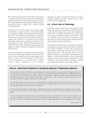 Reinventing the City: The Role of Small Scale Enterprise
70
Box 5.6 below, illustrating the rattan industry of Indonesia,
is a good example of how economic and environmental
objectives can be met through clustering. Box 5.9, later in
this chapter, describes a new initiative by CIDA to provide
brickmaking clusters in Egypt with a cleaner burning
natural gas energy.
In India, common treatment facilities are at various stages
of installation to support clusters of small scale industry,
from tanneries in Madras to textile dyeing inThirupur [see
Box 5.7]. The India Ministry of Environment and Forest
has experience in creating common treatment facilities for
clusters, and considers it an important part of overall
planning for infrastructure and services for clusters, which
is presently very weak. [MSG Environmental Services:
1999] The Government of Indonesia has actively pursued
policies to cluster same-sector enterprises by providing
shared services.
While the clustering of industries may have environmental
and economical advantages, Chapter Two discussed how
the risk of serious negative environmental damage is much
higher. In other words, all the pollution and risk factors
can be concentrated in a small area with no proper
controls in place. Problems such as air emissions,
discharges of effluent, storage and disposal of wastes,
industrial accidents, spills and nuisances such as noise
could be further exaggerated.
5.4 A New Look at Technology
It has been over 25 years since E.F. Schumacher wrote
Small is Beautiful, which promotes among other ideas the
notion that technology should and can be developed to
create more meaningful employment for people while
not causing environmental damage. [Schumacher: 1974]
The conditions under which the vast majority of urban
SSEs operate could not be any further removed from the
idyllic world envisaged by Schumacher.
Yet, considerable latitude exists to develop and promote
technologies to reduce environmental risks and improve
the working conditions of small scale entrepreneurial
activity, which would bring this world more in line with
Schumacher’s vision. The example in Box 5.8 of the
Medleri Charkha, a foot-operated, self-winding spinning
wheel, is a modest demonstration of how technological
change can have a positive impact on production, working
conditions and environmental well-being through
incremental improvements in technology capacity.
Box 5.6 Small Scale Production in the Rattan Industry in Tegalwangi, Indonesia
The historical concentration of rattan firms aroundTegalwangi has been the result of numerous initiatives by regional government
to encourage the creation of enterprise clusters. Clustering is a precondition for government assistance. InTegalwangi, clustering
has meant that raw materials are more readily available to small producers. Rattan is brought in from the distant islands of
Kalimantan and Sumatra. Prices charged by local traders are higher than those imposed by outside merchants, but credit
concessions make them accessible to producers with little capital.
For small scale producers, proximity to each other also means the possibility of utilizing more advanced machinery. For instance,
one very small producer is able to produce semi-finished goods for a large exporter, thanks to his access to a steamer (to bend
the larger rattan canes into frames) owned by a neighbour.
Physical proximity also facilitates transportation. Small producers make use of traditional means of transport, such as bicycles,
hand carts and cycle-rickshaws, to carry materials, parts and finished goods which could not be employed if distances were
greater.
The flow of information concerning demand, prices and levels of wages is also facilitated by the concentration of small firms. As
well, skill transmission is an integral part of family and neighbours' daily exchanges, and it is made easier by proximity. The
importance of this informal training receives recognition through the higher wages paid to workers originating from the village.
[Smyth: 1992, 53]
 
