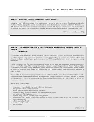 Reinventing the City: The Role of Small Scale Enterprise
71
Box 5.7 Common Effluent Treatment Plants Initiative
In India, the Ministry of Environment and Forest has developed a scheme for setting up common effluent treatment plants for
small scale industries regrouped in clusters. Financial assistance is provided to industrial associations, in the form of subsidies (i.e.,
25% of project costs from central and state governments) and loans (i.e., 30% of project costs at reduced rates of interest from
the Industrial Bank of India). The participating industries are expected to contribute the remaining 20% of the project costs.
[MSG Environmental Services: 1999]
Box 5.8 The Medleri Charkha: A Foot-Operated, Self-Winding Spinning Wheel to
Recycle
Waste Silk
In 1983/84, IDS (India Development Service) approached theTOOL Foundation (Transfer ofTechnology for Development) with
the request to assist in the development of appropriate pre-weaving technologies. The traditional technology was ergonomically
difficult to handle, and productivity and quality were rather low. TOOL assigned a technician to work on improving existing
technologies.
In 1986, the Medleri Wool Charkha, a foot-operated, self-winding spinning wheel, was developed in close co-operation with
spinners from Medleri village. After various prototypes, the final design was put into production by Phoenix Products. TOOL
started the adaptation of this spinning wheel for the spinning of silk waste. This adaptation was successful, and Phoenix Products
has started the production of the Medleri Silk Charkha as well.TOOL assisted Phoenix in the production and the setting of
quality standards.
IDS and TOOL developed a training programme for spinners and trainers for the introduction of the Medleri Wool Charkha.
Maintenance centres were established, with staff receiving technical training in maintenance and repairs. Requests for this new
technology are coming from organizations throughout Asia, who are expressing interest in the Medleri Charkha for spinning silk-
waste, cotton and wool.
Features of the Medleri Charkha:
• metal design — more durable than wood, and in India also cheaper;
• foot-operated, with self winding mechanism;
• winding speed regulated by adjustable brake mechanism;
• possibility to mount either a low speed or high speed spinning mechanism;
• easy adjustment of driving belt tension;
• produces strong, even yarn for better, longer lasting products;
• most spinners with a Medleri Charkha spend less time on spinning the same quantity of wool yarn, as spinners who use
traditional technology;
• will spin any quality of wool;
• made from locally available parts;
• easy to maintain.
[TOOL: 1997]
 