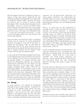 Reinventing the City: The Role of Small Scale Enterprise
72
Most technological investment in developing countries is in
support of large scale industry, despite the fact that
technology employed by SSEs generates much higher levels
of employment. [Stewart: 1989] It would be much easier
for countries such as Canada to provide suitable
technologies, if SSEs in Canada already employed the same
technologies. Since this is not the case, NGOs, donor
groups and government departments must be encouraged
to place a greater emphasis on technology development,
given there is now a much better set of development skills
— in areas such as participation and financing — to make
sure the technologies achieve their social, economic and
environmental objectives.
Large and medium size enterprises (LMEs) in developing
countries with the resources for product development
should be encouraged to work with the SSE sector to
develop new technologies. LMEs are well placed for
understanding how the SSE sector operates, and how
opportunities can be exploited. What company would not
want to develop inventions, like the handloom wheel
outlined in Box 5.8, given the potential market?
It is also important that existing technologies be promoted.
In India, Dasgupta reports that some SSEs are not aware of,
nor are interested in, some of the low cost options which
are presently available. For example, small scale metal
finishing and electroplating enterprises can considerably
reduce ground contamination by toxic effluent, by using
cheaper alternatives to the drag system presently
employed. [Dasgupta: 1998] In Chile in 1992, a fair was
held, bringing together 110 technologies invented or used
by the informal sector that were deemed to have positive
benefits for the environment. [Bengstsson: 1995] There
are many generalizations regarding the limited ability of the
SSE sector to work with and develop new technology.
Until this is proven to be the case in a given city, settlement
or sector, technological solutions should not be discounted.
5.5 Energy
A coming explosion in the potential of non-polluting
renewable energy has been predicted. Competitive (re
price), clean and adaptable energy sources have been
envisaged for home, transportation and industrial
applications. Over the last ten years, only incremental
progress in technological capacity and price have been
made in the renewable energy field. However, the boom is
coming. Increasingly, national governments, business, utility
companies and non-governmental organizations are
making greater investments into understanding how
renewable energy can be used. Large multinational energy
and automobile companies are banking on renewable
energy, directly promoting its use in the developing world.
[Hook: 1999, 1]
There is no reason why, one day, developments in
renewable energy in industrial countries will not lead to
accessible and practical applications in developing
countries. From the urban and peri-urban SSE standpoint,
renewable energy can already be competitive where
dependable grid energy is not available. Renewable energy
is already outperforming certain types of energy sources,
such as kerosene lamps, candlelight and batteries in rural
areas. [World Bank: 1996] As the World Bank points out,
solar energy can offer higher quality light, improved safety
levels, cleaner indoor air and greater reliability, than other
energy sources. [1996, 14]
To date, considerable experience has been gained in rural
areas and mountainous zones in promoting small scale
applications of renewable energy. This includes wind, solar
and biomass. Already there are a wide variety of
renewable rural energy projects supporting rural
enterprise. Enersol and the Solar Electric Light Fund are
two international NGOs that have considerable
experience promoting solar energy in support of small
enterprise.
Peri-urban areas are a likely point of entry for renewable
energy, where hooking up to the grid can be expensive and
power interruptions are common. In Burkina Faso, solar
water pumps have been successfully installed in a peri-
urban zone of Ouagadougou. Solar water pumps are more
expensive and technically harder to install and maintain
than simple solar panels to produce electricity. [Tounkara
and Schiller: 1998] In a recent study in India, SSEs claim
their greatest preoccupations regarding energy are
shortages and blackouts, and the high cost being paid for
supply. [MSG Environmental Services: 1999] If renewable
energy can deliver, in terms of cost and reliability, then there
is no reason why it cannot be competitive with unreliable
grids, unsafe kerosene lamps, candlelight, batteries and
diesel motors.
Although far away, one day renewable energy capacity will
be more in line with what our imagination would like it to
 