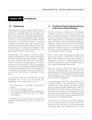 1.0 Background
Increasing concern is being expressed over the state of
urban centres in developing countries. National and local
governments, community groups and aid agencies are
searching for answers to mounting problems related to
the environmental and living standards of cities. Cities are
in peril as a result of high levels of pollution, decaying
infrastructure and transportation systems, and housing
shortages. The physical environment of cities, and the
economic and social opportunities offered by cities, are all
being compromised. In cities of all sizes, places of work,
play and socializing — and indeed places of beauty — are
being negatively reshaped by urban decay.
Although cities remain engines of economic growth,
ingenuity and employment for an increasing percentage of
the world's population, they create what are considered
by many as the most harsh and brutal living conditions
known to humankind. The degradation of the physical
urban environment is helping to entrench long-standing
economic and social inequities. A growing percentage of
the burgeoning population of urban centres is poor, and it
is this sector of the population, more than any other, that
is carrying the burden related to the problems of urban
decay.
In many respects urban centres throughout the Southern
hemisphere are in dire need of retooling and
regeneration. This is certainly true in terms of:
• how infrastructure is maintained and services de-
livered;
• where and how people are housed;
• how buildings and neighbourhoods are designed; and,
• how roads and transportation systems are planned
and maintained.
It is imperative that new ways are found to reinforce and
reorganize responsibility and capacity to address this
situation.
1.1 The Place of Small Scale Enterprise in
a New Era of Urban Planning
Over the last decade, a variety of new urban initiatives
have been launched by international, national and
community-based organizations in an effort to find ways
to solve mounting urban problems. This recent activity, as
well as insight provided by new theoretical approaches to
urban planning and urban environmental management
(UEM), are creating a much broader and more in-depth
knowledge and base of expertise. This is a first step to
forging new practices that are more flexible, localized,
democratic, sensible and responsive to the needs of the
poor, than those promoted in the past.
Yet, in a context where the assumptions guiding urban
planning are changing, it is important to re-examine all
fabrics of the urban milieu to see where solutions to
problems can be found. It is therefore appropriate to
consider a more prominent role for small scale enterprise
as a conduit for regenerating urban centres.
Small scale enterprise (SSE), for the purpose of this
document, encompasses both micro and small scale
enterprise activity. The definition is broad enough to cover
both productive and service-oriented enterprises of less
than 50 employees, which operate in a variety of settings
from the home to small factories.
A large percentage of SSEs thrive in the informal sectors
of urban economies. The characteristics of informal
enterprises can include: operating with lower overhead
costs and marginal capital investment; the absence of
formal regulation and tax systems; and, possibly, a non-
permanent worksite location. In addition to the informal
sector, there are a significant number of SSEs operating as
part of the formal economy that are registered, pay taxes,
and operate from established locations.
The combination of informal and formal SSEs represents
the most important economic component of the urban
economy. As the main entry point for entrepreneurial
activity, SSEs create more employment than any other
Reinventing the City: The Role of Small Scale Enterprise
1
Chapter One Introduction
 