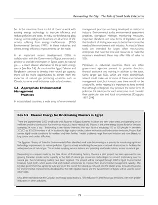 Reinventing the City: The Role of Small Scale Enterprise
73
be. In the meantime, there is a lot of room to work with
existing energy technology to improve efficiency, and
reduce pollution and costs. In India, clay brickmaking, glass
making, steel re-rolling and foundries are all sectors of SSE
activity suffering from energy inefficiencies. [MSG
Environmental Services: 1999] In these industries and
others, energy efficiency improvements can be made.
In an important recent development, CIDA, in
collaboration with the Government of Egypt, announced a
project to provide brickmakers in Egypt access to natural
gas — a much cleaner alternative to the present energy
source [see Box 5.6]. As countries like Egypt, Pakistan and
Bangladesh continue to develop their natural gas capacity,
there will be more opportunities to benefit from the
expertise of natural gas producing countries, such as
Canada, to serve small industries such as brickmakers.
5.6 Appropriate Environmental
Management
Practices
In industrialized countries, a wide array of environmental
management practices are being developed in relation to
industry. Environmental audits, environmental assessment
practices, workplace redesign, monitoring measures,
inspection standards and new forms of legislation are at
the forefront of finding new ways to better harmonize the
needs of the environment with industry. As most of these
tools are intended for larger, often mechanized,
enterprises that have the time and resources to make the
necessary investment, these may offer little of value to
SSEs.
Moreover, in industrial countries, there are often
government agencies present to provide direction,
financial assistance and training, in addition to the tools.
Some larger size SSEs, which are more economically
solvent, could make use of some of these environmental
management tools, but in most cases there would not be
a natural fit. In this respect, it is important to keep in mind
that although enterprises may produce the same form of
pollution, the solutions for each enterprise must consider
their particular size and local circumstances. [Dasgupta:
1997, 294]
Box 5.9 Cleaner Energy for Brickmaking Clusters in Egypt
There are approximately 2,000 small scale brick factories in Egypt, clustered in urban and semi urban areas, and operating on an
inefficient and dirty combustion fuel known as mazout (a heavy residual oil). Mazout is the prime energy source for brick furnaces
operating 24 hours a day. Brickmaking is very labour intensive, with each factory employing 100 to 150 people — between
200,000 to 300,000 workers in all. In addition to high sulphur oxides, carbon monoxide and hydrocarbon emissions, Mazout fuel
creates highly unsafe conditions for workers and their families. Health problems range from eye irritation and nose bleeds, to
lung cancer and cardiac difficulties.
The Egyptian Ministry of State for Environmental Affairs identified small scale brickmaking as a priority for introducing significant
technology improvements to reduce pollution. Egypt is actively establishing the necessary national infrastructure to facilitate the
widespread use of natural gas. This includes supplying service stations, and providing small scale industry access to natural gas.
Responding to a request made by the Giza Union of Brickmaking Factory Owners, a pilot project has been approved to use
growing Canadian private sector capacity in the field of natural gas conversion technologies to convert brickmaking over to
natural gas. Two brickmaking clusters have been targeted. The project will be managed through CIDA's Egypt Environmental
Initiatives Fund (EEIF), which assists small and medium enterprises to improve their environmental management capacity. The
Egyptian government has agreed to build and cover the cost of the natural gas network into the cluster areas. Innovative financing
for environmental improvements, developed by the EEIF, Egyptian banks and the Government of Egypt, will be used to cover
other costs.
It has been estimated that the Canadian technology could lead to a 75% reduction in greenhouse gas emissions, with even greater
reductions in other pollutants.
 