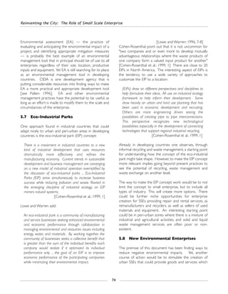 Reinventing the City: The Role of Small Scale Enterprise
74
Environmental assessment (EA) — the practice of
evaluating and anticipating the environmental impact of a
project, and identifying appropriate mitigation measures
— is probably the best example of an environmental
management tool that in principal should be of use to all
enterprises regardless of their size, location, productive
inputs and equipment. Yet EA is still searching for its place
as an environmental management tool in developing
countries. CIDA is one development agency that is
putting considerable resources into finding ways to make
EA a more practical and appropriate development tool
[see Pallen: 1996]. EA and other environmental
management practices have the potential to be useful, as
long as an effort is made to modify them to the scale and
circumstances of the enterprise.
5.7 Eco-Industrial Parks
One approach found in industrial countries that could
adapt nicely to urban and peri-urban areas in developing
countries is the eco-industrial park (EIP) concept:
There is a movement in industrial countries to a new
kind of industrial development that uses resources
dramatically more effectively and refines the
manufacturing economy. Current trends in sustainable
development and business management are converging
on a new model of industrial operation exemplified by
the discussion of eco-industrial parks ... Eco-Industrial
Parks (EIP) strive simultaneously to increase business
success while reducing pollution and waste. Rooted in
the emerging discipline of industrial ecology, an EIP
mirrors natural systems.
[Cohen-Rosenthal et al.: 1999, 1]
Lowe and Warren add:
An eco-industrial park is a community of manufacturing
and service businesses seeking enhanced environmental
and economic performance through collaboration in
managing environmental and resources issues including
energy, water, and materials. By working together, the
community of businesses seeks a collective benefit that
is greater than the sum of the individual benefits each
company would realize if it optimized its individual
performance only ... the goal of an EIP is to improve
economic performance of the participating companies
while minimizing their environmental impact.
[Lowe and Warren: 1996, 7-8]
Cohen-Rosenthal point out that it is not uncommon for
"two companies and or even more to develop mutually
advantageous relationships where the waste products of
one company form a valued input product for another."
[Cohen-Rosenthal et al.: 1999, 1] There are close to 20
EIPs in North America. The interesting aspect of EIPs is
the tendency to use a wide variety of approaches to
customize the EIP to a location:
(EIPs) draw on different perspectives and disciplines to
help formulate their ideas. All use an industrial ecology
framework to help inform their development. Some
draw heavily on urban and land use planning that has
been used in economic development and recruiting.
Others are more engineering driven seeing the
possibilities of creating pipe to pipe interconnections.
This perspective recognizes new technological
possibilities especially in the development of connecting
technologies that support regional industrial recycling.
[Cohen-Rosenthal et al.: 1999, 1]
Already in developing countries one observes, through
informal recycling and waste management, a starting point
for understanding how the concept of the eco-industrial
park might take shape. However, to make the EIP concept
more relevant implies going beyond present practices to
see the potential of recycling, waste management and
waste exchange on another level.
The way to make the EIP concept work would be to not
limit the concept to small enterprise, but to include all
types of industry. This will create more options. There
could be further niche opportunities for enterprise
creation for SSEs providing repair and rental services, as
remanufacturers and recyclers, as well as sellers of used
materials and equipment. An interesting starting point
could be in peri-urban zones where there is a mixture of
industrial and agricultural activities, and solid and liquid
waste management services are often poor or non-
existent.
5.8 New Environmental Enterprises
The premise of this document has been finding ways to
reduce negative environmental impacts. Yet, another
course of action would be to stimulate the creation of
urban SSEs that could provide goods and services which
 