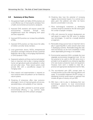 Reinventing the City: The Role of Small Scale Enterprise
76
5.9 Summary of Key Points
1. Occupational Health and Safety (OHS) practices are
a cost-effective way of improving the workplace from
a health, environmental and economic standpoint.
2. Improved OHS standards will improve overall SSE
environmental standards through fairly
straightforward inputs like redesigning work space
and basic equipment.
3. Improved OHS practices can increase the profitability
of SSEs.
4. Improved OHS practices can help ensure the safety
of children and other family members.
5. Local government, donors, NGOs, entrepreneurial
associations and larger enterprises all have a potential
leadership role to play in encouraging improvements
in OHS standards in SSEs.
6. Engineered wetlands and ‘living machine technologies’
have an important role to play in treating industrial,
human and agricultural waste and pollutants in urban
and peri-urban areas. These natural systems could
provide SSEs with a cost-effective weapon for
managing waste.
7. More research and experimentation is required on
how industrial waste and pollution can be treated by
natural systems.
8. Clustering of enterprises offers clear economic
advantages in terms of improved goods and services,
specialized labour and availability of raw materials.
9. Clustering also offers potential to promote greater
environmental efficiency — e.g., common waste
treatment facilities and OHS outreach campaigns.
10. Clustering does have the potential of increasing
negative environmental impacts if no controls are in
place, given that pollution and other risk factors
become concentrated in one area.
11. More technological investment in developing
countries should be directed to the SSE sector, given
the number of people it employs.
12. LMEs, with resources for product development, are
well placed to support the SSE sector to develop
new technologies. It could be a mutually beneficial
arrangement.
13. Renewable energy sources have an important role to
play in supporting SSEs in urban and peri-urban areas
in developing countries. Renewable energy, like solar,
wind and biomass, can be more competitive in areas
where dependable grid energy is not available.
14. Environmental assessment (EA) is probably the most
adaptable environmental management tool. EA has
the potential to be useful to the SSE sector, since in
principle it can be applied to any enterprise regardless
of its size, location, productive inputs and equipment.
However, more work is needed to make EA a
practical and appropriate development tool for SSEs.
15. The eco-industrial park (EIP) concept looks to
increase business success while reducing pollution and
waste. To successfully implement the EIP concept in
developing countries would require an approach that
includes all types of industry, not just SSEs.
16. SSEs have a role to play in developing their own
technological solutions to local environmental
problems — solutions that have the potential to be
marketable.
 