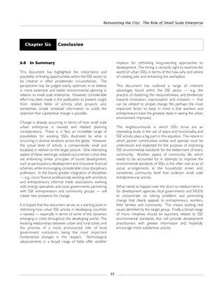Reinventing the City: The Role of Small Scale Enterprise
77
6.0 In Summary
This document has highlighted the importance and
possibility of finding opportunities within the SSE sector to
be creative in often problematic circumstances. The
perspective may be judged overly optimistic in its believe
in more extensive and better environmental planning in
relation to small scale enterprise. However, considerable
effort has been made in this publication to present insight
from related fields of activity, pilot projects and,
sometimes, simple ‘antidotal’ information to justify the
optimism that substantive change is possible.
Change is already occurring in terms of how small scale
urban enterprise is viewed and related planning
considerations. There is, in fact, an incredible range of
possibilities for assisting SSEs, illustrated by what is
occurring in diverse locations across the globe. However,
the actual level of activity is comparatively small and
localized, in relation to the larger picture. One interesting
aspect of these seemingly isolated occurrences is that they
are embracing similar principles of sound development,
such as participatory development and innovative financial
schemes, while encouraging considerable cross disciplinary
pollination. In the future, greater integration of disciplines
— e.g., micro finance professionals working with architects
and entrepreneurs; informal trade associations working
with energy specialists; and, local governments partnering
with SSE entrepreneurs and community groups — will
create new prospects for change.
It is hoped that this document serves as a starting point in
rethinking how urban SSE activity in developing countries
is viewed — especially in terms of some of the dynamics
emerging in cities throughout the developing world. The
evolving relationships between urban and rural zones, and
the promise of a more pronounced role of local
government institutions being the most important
fundamental changes in this respect. Technological
advancements in a broad range of fields offer another
impetus for rethinking long-standing approaches to
development. The timing is certainly right to examine the
world of urban SSEs, in terms of the how, why and where
of creating jobs and enhancing the workplace.
This document has outlined a range of inherent
advantages found within the SSE sector — e.g., the
practice of clustering, the resourcefulness, and tendencies
towards innovation, improvisation and imitation — that
can be utilized to propel change. Yet, perhaps the most
important factor to keep in mind is that workers and
entrepreneurs have the greatest stake in seeing the urban
environment improved.
The neighbourhoods in which SSEs strive are an
interesting study in the use of space and functionality, and
SSE activity plays a big part in this equation. The nature in
which poorer communities evolve and operate must be
understood and exploited for the purpose of improving
SSE environmental standards for the betterment of every
community. Another aspect of community life, which
needs to be accounted for in attempts to improve the
environmental standards of SSEs, is the often vast array of
social arrangements at the household, street and,
sometimes, community level that underpin small scale
entrepreneurial activity.
What needs to happen over the short to medium term is
for development agencies, local governments and NGOs
to concentrate on solving problems and promoting
change that clearly appeals to entrepreneurs, workers,
their families and community. This means tackling real
issues identified by the target group. Finally, a broad range
of micro initiatives should be launched, related to SSE
environmental standards, that will provide development
practitioners with greater information and, hopefully,
encourage more substantive activity.
Chapter Six Conclusion
 