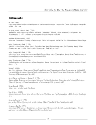 Reinventing the City: The Role of Small Scale Enterprise
79
Bibliography
ACEnet (1996)
A Model for Market and Product Development in Low-Income Communities. Appalachian Center for Economic Networks.
Athens, Ohio, USA.
Ali, Igbal, and Ali, Mansoor Syed (1993)
Solid Waste Recycling Through Informal Sectors in Developing Countries. Journal of Resource Management and
Technology.Vol.21, No.2. University of Pennsylvania. Philadelphia, USA. pp.82-86.
Andhkari, Ambika Prasad (1998)
Urban and Environmental Planning in Nepal:Analysis, Policies and Proposal. IUCN–The World Conservation Union. Nepal.
Asian Development Bank (1999)
The Bank's Urban Sector Strategy (Draft). Agricultural and Social Sectors Department (EAST),Water Supply, Urban
Development and Housing Division, Asian Development Bank. February 1999.
Asian Development Bank (1998)
India Urban Sector Strategy. Agriculture and Social Sectors Department (West),Water Supply, Urban Development and
Housing Division, Asian Development Bank. August 1998.
Asian Development Bank (1996)
The Development and Management of Asian Megacities. Special theme chapter of the Asian Development Bank Annual
Report 1996.
Baines, S. (2000)
New Ways of Working. Department of Social Policy, University of Newcastle-upon-Tyne. [Presentation at the CARDO
International Conference on Housing,Work and Development:The Role of Home Based Enterprises, 26-28 April 2000.
University of Newcastle-upon-Tyne, UK.]
Banks, Darryl and Heaton Jr., George R. (1997)
Towards a New Generation of Environmental Technology:The Need for Legislative Reform. Journal of Industrial Technology,
Volume 1, Number 2. Massachusetts Institute of Technology and Yale University, USA.
Barua, Deepali (1995)
Urban History of India. South Asia Books.
Bearak, Barry (2000)
Pakistani Retailers to Extend Strike to Protest Tax Survey. The Globe and Mail,Thursday, June 1, 2000.Toronto, Canada. pp.
A14.
Benjamin, Solomon J. (1991)
Jobs, Land, and Urban Development. Lincoln Institute of Land Policy. Cambridge, Massachusetts, USA.
Bengtsson, Camilla (1995)
Enterprise and Management Development. Small Business and Environmentally Sound Production. Looking for a Relevant
Approach. International Labour Organization. Geneva, Switzerland.
 