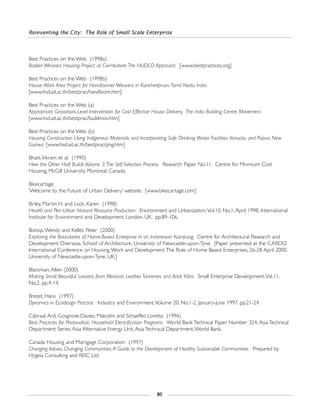 Reinventing the City: The Role of Small Scale Enterprise
80
Best Practices on the Web (1998a)
Basket Weavers Housing Project at Coimbatore:The HUDCO Approach. [www.bestpractices.org]
Best Practices on the Web (1998b)
House-Work Area Project for Handloomer Weavers in Kancheeprum,Tamil Nadu, India.
[www.hsd.ait.ac.th/bestprac/handloom.htm]
Best Practices on the Web (a)
Appropriate Grassroots-Level Intervention for Cost Effective House Delivery. The India Building Centre Movement.
[www.hsd.ait.ac.th/bestprac/buildmov.htm]
Best Practices on the Web (b)
Housing Construction Using Indigenous Materials and Incorporating Safe Drinking Water Facilities:Vanuatu and Papua New
Guinea. [www.hsd.ait.ac.th/bestprac/png.htm]
Bhatt,Vikram et al. (1990)
How the Other Half Builds Volume 3:The Self-Selection Process. Research Paper No.11. Centre for Minimum Cost
Housing, McGill University. Montreal, Canada.
Bikecartage
‘Welcome to the Future of Urban Delivery’ website. [www.bikecartage.com]
Birley, Martin H. and Lock, Karen (1998)
Health and Peri-Urban Natural Resource Production. Environment and Urbanization,Vol.10, No.1, April 1998. International
Institute for Environment and Development. London, UK. pp.89-106.
Bishop,Wendy and Kellet, Peter (2000)
Exploring the Boundaries of Home-Based Enterprise in an Indonesian Kampung. Centre for Architectural Research and
Development Overseas, School of Architecture, University of Newcastle-upon-Tyne. [Paper presented at the CARDO
International Conference on Housing,Work and Development:The Role of Home Based Enterprises, 26-28 April 2000.
University of Newcastle-upon-Tyne, UK.]
Blackman, Allen (2000)
Making Small Beautiful: Lessons from Mexican Leather Tanneries and Brick Kilns. Small Enterprise Development,Vol.11,
No.2. pp.4-14.
Brezet, Hans (1997)
Dynamics in Ecodesign Practice. Industry and Environment,Volume 20, No.1-2, January-June 1997. pp.21-24.
Cabraal, Anil, Gosgrove-Davies, Malcolm and Schaeffer, Loretta (1996)
Best Practices for Photovoltaic Household Electrification Programs. World Bank Technical Paper Number 324, Asia Technical
Department Series. Asia Alternative Energy Unit, Asia Technical Department,World Bank.
Canada Housing and Mortgage Corporation (1997)
Changing Values, Changing Communities:A Guide to the Development of Healthy Sustainable Communities. Prepared by
Hygeia Consulting and REIC Ltd.
 