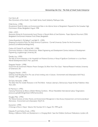 Reinventing the City: The Role of Small Scale Enterprise
81
Carr-Harris, Jill
New Dimensions of Eco-Health. Eco-Health Series. South Solidarity. Madhupur, India.
Child, Emma (1998)
Occupational Health & Safety and Environmental Risks in the Informal Sector of Bangladesh. Prepared for the Canadian High
Commission, Dhaka, Bangladesh. August 1998.
CIDA (1997)
Awareness Raising for Environmentally Sound Practice in Recycle Works of Used Batteries. Project Approval Document, CIDA
Bangladesh Environment Initiatives Fund. Dhaka, Bangladesh.
Cohen-Rosenthal, E., McGalliard,T. and Bell, M. (1999)
Designing Eco-Industrial Parks:The North American Experience. Cornell University Center for the Environment.
[www.cfc.cornell/edu/wei/design.html]
Cotton, A.P., Sohail, M. and Taylor,W.K. (1998)
Community Initiatives in Urban Infrastructure. Water, Engineering and Development Centre, Institute of Development
Engineering, Loughborough University, UK.
Daniels, Lisa (1999)
The Role of Small Enterprises in the Household and National Economy in Kenya:A Significant Contribution or a Last Resort.
World Development,Vol.27, No.1. pp.55-65.
Dasgupta, Nandini (1998)
Environment & Environment Pollution: Present Strategies Do More Harm Than Good. National Research Institute. University
of Greenwich, UK.
Dasgupta, Nandini (1997)
Greening Small Recycling Firms:The case of lead smelting units in Calcutta. Environment and Urbanization,Vol.9, No.2,
October 1997. pp.289-305.
De Soto, Hernando (1989)
The Other Path:The Invisible Revolution in the Third World. Instituto Libertad y Democracia. Harper & Row Publishers. New
York, USA.
Di Martino,V. (1995)
Improving Productivity by Means of Better Working Conditions. African Newsletter. International Labour Organization.
[www.occuphealth.fi/eng/info/an1/295/martino.htm]
Douglas, Mike (1992)
The Political Economy of Urban Poverty and Environmental Management in Asia:Access, Empowerment and Community-Based
Alternatives. Environment and Urbanization 4(2):9-32.
Economist (1999)
A Shortage of Taxis in Nepal. Volume 352, Number 8131, August 7th 1999. pp.32.
Edwards, M. and Hulme, D. eds. (1992)
Making a Difference: NGOs and Development in a Changing World. Save the Children. Earthscan Publications. London, UK.
 