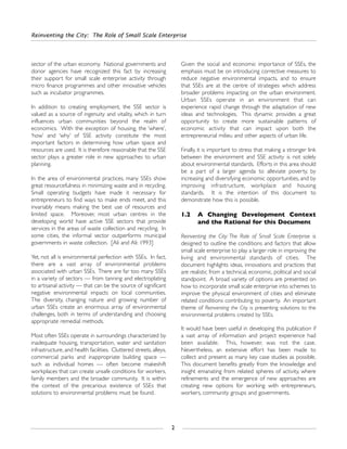 sector of the urban economy. National governments and
donor agencies have recognized this fact by increasing
their support for small scale enterprise activity through
micro finance programmes and other innovative vehicles
such as incubator programmes.
In addition to creating employment, the SSE sector is
valued as a source of ingenuity and vitality, which in turn
influences urban communities beyond the realm of
economics. With the exception of housing, the ‘where’,
‘how’ and ‘why’ of SSE activity constitute the most
important factors in determining how urban space and
resources are used. It is therefore reasonable that the SSE
sector plays a greater role in new approaches to urban
planning.
In the area of environmental practices, many SSEs show
great resourcefulness in minimizing waste and in recycling.
Small operating budgets have made it necessary for
entrepreneurs to find ways to make ends meet, and this
invariably means making the best use of resources and
limited space. Moreover, most urban centres in the
developing world have active SSE sectors that provide
services in the areas of waste collection and recycling. In
some cities, the informal sector outperforms municipal
governments in waste collection. [Ali and Ali: 1993]
Yet, not all is environmental perfection with SSEs. In fact,
there are a vast array of environmental problems
associated with urban SSEs. There are far too many SSEs
in a variety of sectors — from tanning and electroplating
to artisanal activity — that can be the source of significant
negative environmental impacts on local communities.
The diversity, changing nature and growing number of
urban SSEs create an enormous array of environmental
challenges, both in terms of understanding and choosing
appropriate remedial methods.
Most often SSEs operate in surroundings characterized by
inadequate housing, transportation, water and sanitation
infrastructure, and health facilities. Cluttered streets, alleys,
commercial parks and inappropriate building space —
such as individual homes — often become makeshift
workplaces that can create unsafe conditions for workers,
family members and the broader community. It is within
the context of the precarious existence of SSEs that
solutions to environmental problems must be found.
Given the social and economic importance of SSEs, the
emphasis must be on introducing corrective measures to
reduce negative environmental impacts, and to ensure
that SSEs are at the centre of strategies which address
broader problems impacting on the urban environment.
Urban SSEs operate in an environment that can
experience rapid change through the adaptation of new
ideas and technologies. This dynamic provides a great
opportunity to create more sustainable patterns of
economic activity that can impact upon both the
entrepreneurial milieu and other aspects of urban life.
Finally, it is important to stress that making a stronger link
between the environment and SSE activity is not solely
about environmental standards. Efforts in this area should
be a part of a larger agenda to alleviate poverty, by
increasing and diversifying economic opportunities, and by
improving infrastructure, workplace and housing
standards. It is the intention of this document to
demonstrate how this is possible.
1.2 A Changing Development Context
and the Rational for this Document
Reinventing the City: The Role of Small Scale Enterprise is
designed to outline the conditions and factors that allow
small scale enterprise to play a larger role in improving the
living and environmental standards of cities. The
document highlights ideas, innovations and practices that
are realistic from a technical, economic, political and social
standpoint. A broad variety of options are presented on
how to incorporate small scale enterprise into schemes to
improve the physical environment of cities and eliminate
related conditions contributing to poverty. An important
theme of Reinventing the City is presenting solutions to the
environmental problems created by SSEs.
It would have been useful in developing this publication if
a vast array of information and project experience had
been available. This, however, was not the case.
Nevertheless, an extensive effort has been made to
collect and present as many key case studies as possible.
This document benefits greatly from the knowledge and
insight emanating from related spheres of activity, where
refinements and the emergence of new approaches are
creating new options for working with entrepreneurs,
workers, community groups and governments.
Reinventing the City: The Role of Small Scale Enterprise
2
 