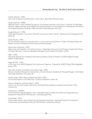 Reinventing the City: The Role of Small Scale Enterprise
83
Gordon, David ed. (1990)
Green Cities: Ecologically Sound Approaches to Urban Space. Black Rose. Montreal, Canada.
Gough, Katherine V. (2000)
Negotiating Space in Urban Dwellings:The operation of home-based enterprises in Accra, Ghana. University of Copenhagen,
Denmark. [Paper presented at the CARDO International Conference on Housing,Work and Development:The Role of
Home Based Enterprises, 26-28 April 2000. University of Newcastle-upon-Tyne, UK.]
Gough, Katherine V. (1996)
Home Based Enterprises in Low Income Settlements: Evidence from Pereira, Colombia. Danish Journal of Geography,Vol. 96.
pp.95-102.
Ghosh, Anindita (1994)
The Use of Domestic Space for Income Generation in a Low Income Housing Settlement. Faculty of Graduate Studies and
Research, School of Architecture, McGill University. Montreal, Canada.
Government of Denmark (1997)
Opportunities and Exploitation in the Informal Economy. Copenhagen Seminars for Social Progress, Chapter One. Ministry
of Foreign Affairs. pp.1-2. [www.um.dk/english/undenrigsp...socsummit/report97/Chapter1_2.html]
GRET (1999)
Information gathered from background documents provided by Group for Research and Technological Exchange
(GRET). Fortaleza, Brazil.
Haaga, Elin Mair (1993)
A Case Study of the UNICEF Bangladesh Slum Improvement Programme. Prepared for UNICEF Dhaka Office, Bangladesh.
January 1993.
Haan, Hans Christian, Coad, Adrian and Lardinois, Irege (1998)
Municipal Solid Waste Management. Involving Micro and Small Enterprises. Guidelines for Municipal Managers. Intermediate
Technology Publications Ltd. London, UK.
Hardory, Jorge E., Mitlin, Diana and Satterwaite, David (1992)
Environmental Problems in Third World Cities. Earthscan Publications. London, UK.
Harrison, Margaret E. and Mcvey, Clare E. (1997)
Conflict in the City: Street trading in Mexico City. Third World Planning Review. Liverpool University Press, 19 (3).
Liverpool, UK.
Hathway,Tony (1994/95)
A Small Investment Brings Big Benefits in India. Sustainable Transport (online).The Institute for Transportation and
Development Policy.Winter 94/95,Volume 4. [www.itdp.org/st.html]
Hook,Walter (1999)
The Automobile Industry's Special Relationship with Development Institutions. Sustainable Transport.The Institute for
Transportation and Development Policy. Fall 1999, Number 10. New York, USA. pp.1.
 